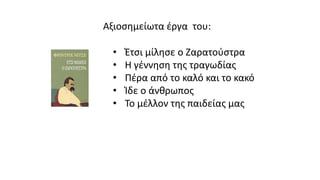 Αξιοσημείωτα έργα του:
• Έτσι μίλησε ο Ζαρατούστρα
• Η γέννηση της τραγωδίας
• Πέρα από το καλό και το κακό
• Ίδε ο άνθρωπος
• Το μέλλον της παιδείας μας
 