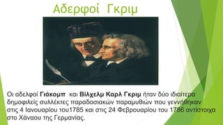 Αδερφοί Γκριμ
Οι αδελφοί Γιάκομπ και Βίλχελμ Καρλ Γκριμ ήταν δύο ιδιαίτερα
δημοφιλείς συλλέκτες παραδοσιακών παραμυθιών που γεννήθηκαν
στις 4 Ιανουαρίου του1785 και στις 24 Φεβρουαρίου του 1786 αντίστοιχα
στο Χάναου της Γερμανίας.
 