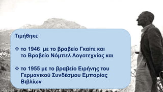 Τιμήθηκε
 το 1946 με το βραβείο Γκαίτε και
το Βραβείο Νόμπελ Λογοτεχνίας και
 το 1955 με το βραβείο Ειρήνης του
Γερμανικού Συνδέσμου Εμπορίας
Βιβλίων
 