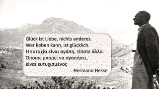 Glück ist Liebe, nichts anderes.
Wer lieben kann, ist glücklich.
Η ευτυχία είναι αγάπη, τίποτε άλλο.
Όποιος μπορεί να αγαπήσει,
είναι ευτυχισμένος
Hermann Hesse
 