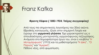Franz Kafka
Φραντς Κάφκα ( 1883-1924, Τσέχος συγγραφέας)
Από τους πιο σημαντικούς λογοτέχνες του 20ού αιώνα.
Εβραϊκής καταγωγής, έζησε στην σημερινή Τσεχία και
έγραψε στη γερμανική γλώσσα. Έχει χαρακτηριστεί ως ο
σπουδαιότερος μοντερνιστής γερμανόφωνος πεζογράφος.
Ανάμεσα στα δημοφιλέστερα έργα του, είναι η νουβέλα "Η
Μεταμόρφωση" (1915) και τα μυθιστορήματα "Η Δίκη" , "Ο
Πύργος" και "Αμερική".
Πέθανε νέος, από φυματίωση.
 