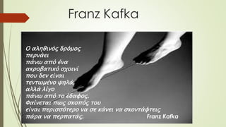 Ο αληθινός δρόμος
περνάει
πάνω από ένα
ακροβατικό σχοινί
που δεν είναι
τεντωμένο ψηλά,
αλλά λίγο
πάνω από το έδαφος.
Φαίνεται πως σκοπός του
είναι περισσότερο να σε κάνει να σκοντάφτεις
πάρα να περπατάς. Franz Kafka
 