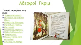 Αδερφοί Γκριμ
Γνωστά παραμύθια τους
είναι:
 Κοκκινοσκουφίτσα,
Η Χιονάτη και οι Επτά
Νάνοι,
Ο Βασιλιάς Βάτραχος,
Χάνσελ και Γκρέτελ,
Ραπουνζέλ,
Ο γενναίος ραφτικός,
Η Ωραία Κοιμωμένη,
 Σταχτοπούτα,
Ο λύκος και τα εφτά
κατσικάκια,
Αδελφός και Αδελφή
 