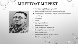 ΜΠΕΡΤΟΛΤ ΜΠΡΕΧΤ
 Γεννήθηκε στις 10 Φεβρουαρίου 1898
 Πέθανε στις 14 Αυγούστου 1956 σε ηλικία 58 ετών
 Είναι Γερμανός . Θεωρείται ο πατέρας του «επικού θέατρου»
 σκηνοθέτης
 συγγραφέας
 ποιητής
 Αξιοσημείωτα έργα :
 Η όπερα της πεντάρας
 Μάνα κουράγιο και τα παιδιά της
 Ο καλός άνθρωπος του Σετσουάν
 Η ζωή του Γαλιλαίου
 Ο καυκασιανός κύκλος με την κιμωλία
 Η άνοδος του Αρτούρο Ουί
 
