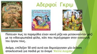 Αδερφοί Γκριμ
Πίστευαν πως τα παραμύθια είχαν κοινή ρίζα και μετακινούνταν μαζί
με τα ινδοευρωπαϊκά φύλα, κάτι που περιέγραφαν στην εισαγωγή
του έργου τους.
Ακόμα, επέλεξαν 50 από αυτά και δημιούργησαν μία έκδοση
αποκλειστικά για παιδιά με το όνομα "Kleine Ausgabe
 