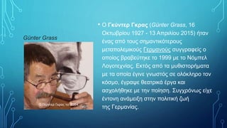 Günter Grass
• Ο Γκύντερ Γκρας (Günter Grass, 16
Οκτωβρίου 1927 - 13 Απριλίου 2015) ήταν
ένας από τους σημαντικότερους
μεταπολεμικούς Γερμανούς συγγραφείς ο
οποίος βραβεύτηκε το 1999 με το Νόμπελ
Λογοτεχνίας. Εκτός από τα μυθιστορήματα
με τα οποία έγινε γνωστός σε ολόκληρο τον
κόσμο, έγραψε θεατρικά έργα και
ασχολήθηκε με την ποίηση. Συγχρόνως είχε
έντονη ανάμειξη στην πολιτική ζωή
της Γερμανίας.
Ο Γκύντερ Γκρας το 2004
 