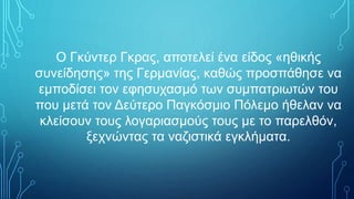 Ο Γκύντερ Γκρας, αποτελεί ένα είδος «ηθικής
συνείδησης» της Γερμανίας, καθώς προσπάθησε να
εμποδίσει τον εφησυχασμό των συμπατριωτών του
που μετά τον Δεύτερο Παγκόσμιο Πόλεμο ήθελαν να
κλείσουν τους λογαριασμούς τους με το παρελθόν,
ξεχνώντας τα ναζιστικά εγκλήματα.
 
