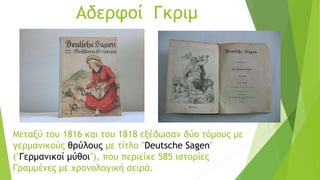 Αδερφοί Γκριμ
Μεταξύ του 1816 και του 1818 εξέδωσαν δύο τόμους με
γερμανικούς θρύλους με τίτλο "Deutsche Sagen"
("Γερμανικοί μύθοι"), που περιείχε 585 ιστορίες
Γραμμένες με χρονολογική σειρά.
 