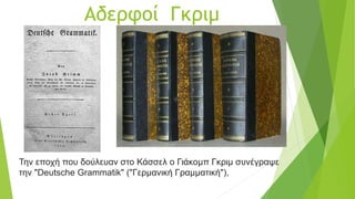 Αδερφοί Γκριμ
Την εποχή που δούλευαν στο Κάσσελ ο Γιάκομπ Γκριμ συνέγραψε
την "Deutsche Grammatik" ("Γερμανική Γραμματική"),
 