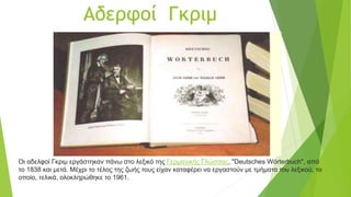 Αδερφοί Γκριμ
Οι αδελφοί Γκριμ εργάστηκαν πάνω στο λεξικό της Γερμανικής Γλώσσας, "Deutsches Wörterbuch", από
το 1838 και μετά. Μέχρι το τέλος της ζωής τους είχαν καταφέρει να εργαστούν με τμήματα του λεξικού, το
οποίο, τελικά, ολοκληρώθηκε το 1961.
 