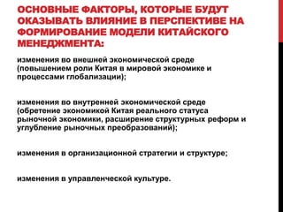 ОСНОВНЫЕ ФАКТОРЫ, КОТОРЫЕ БУДУТ
ОКАЗЫВАТЬ ВЛИЯНИЕ В ПЕРСПЕКТИВЕ НА
ФОРМИРОВАНИЕ МОДЕЛИ КИТАЙСКОГО
МЕНЕДЖМЕНТА:
изменения во внешней экономической среде
(повышением роли Китая в мировой экономике и
процессами глобализации);
изменения во внутренней экономической среде
(обретение экономикой Китая реального статуса
рыночной экономики, расширение структурных реформ и
углубление рыночных преобразований);
изменения в организационной стратегии и структуре;
изменения в управленческой культуре.
 