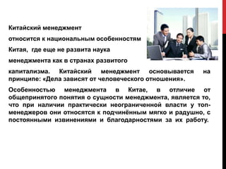 Китайский менеджмент
относится к национальным особенностям
Китая, где еще не развита наука
менеджмента как в странах развитого
капитализма. Китайский менеджмент основывается на
принципе: «Дела зависят от человеческого отношения».
Особенностью менеджмента в Китае, в отличие от
общепринятого понятия о сущности менеджмента, является то,
что при наличии практически неограниченной власти у топ-
менеджеров они относятся к подчинённым мягко и радушно, с
постоянными извинениями и благодарностями за их работу.
 