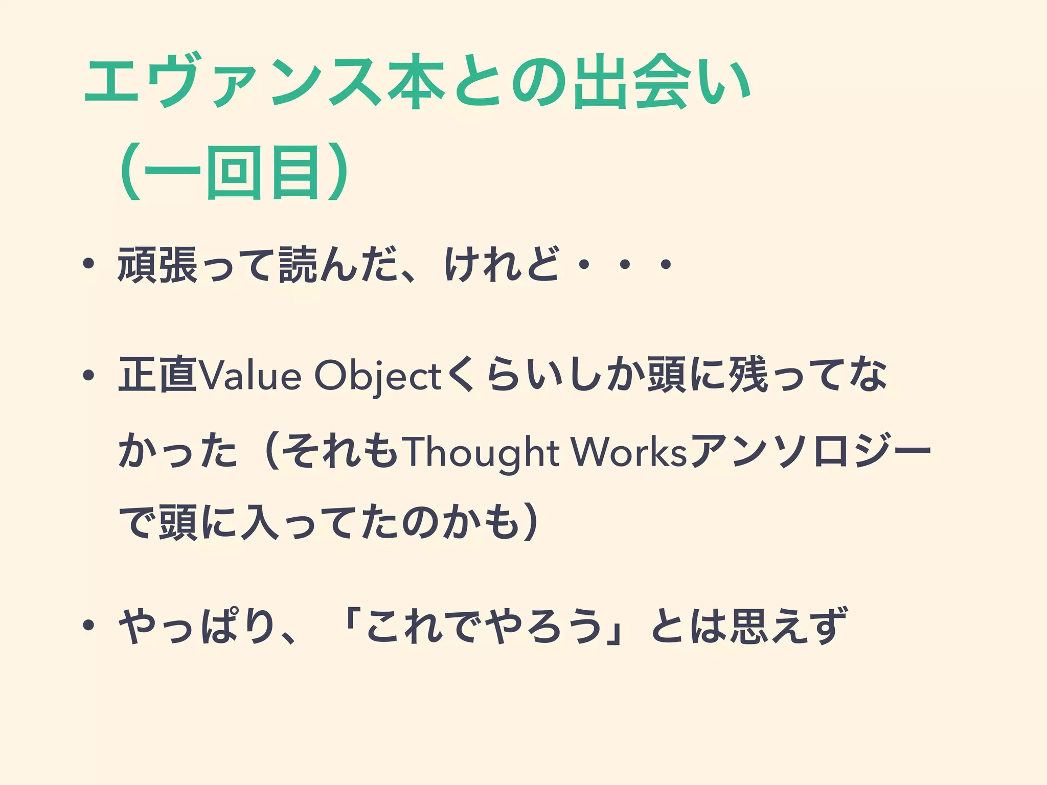 エヴァンス本との出会い 
（一回目）
• 頑張って読んだ、けれど・・・
• 正直Value Objectくらいしか頭に残ってな
かった（それもThought Worksアンソロジー
で頭に入ってたのかも）
• やっぱり、「これでやろう」とは思えず
 