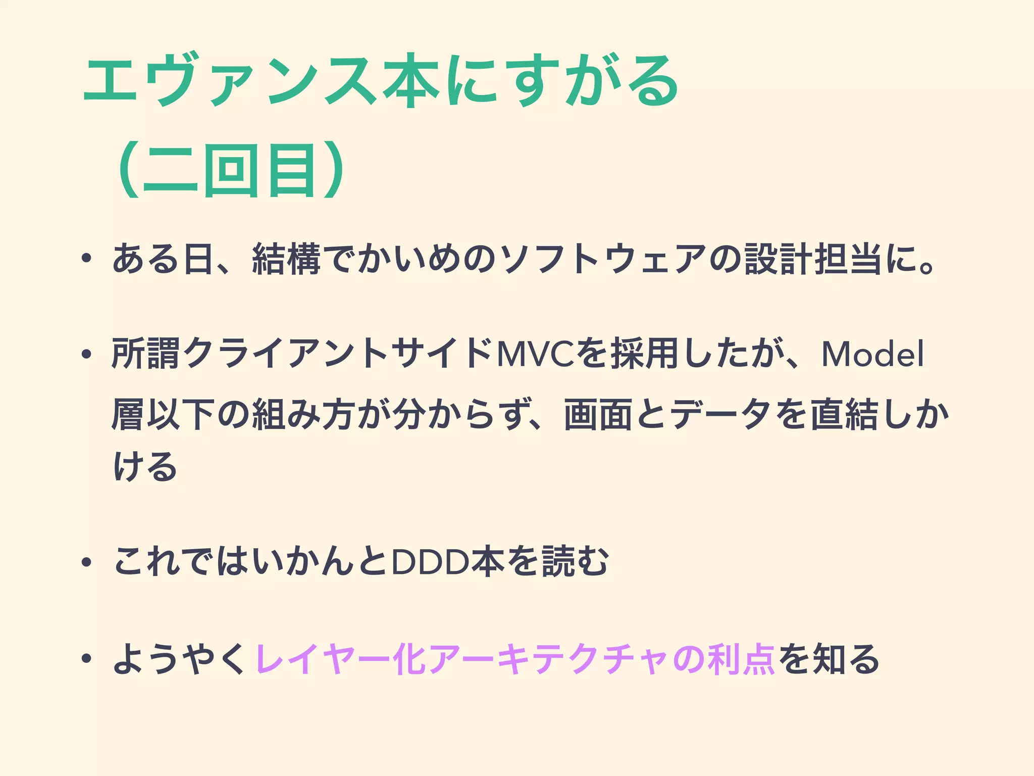 エヴァンス本にすがる 
（二回目）
• ある日、結構でかいめのソフトウェアの設計担当に。
• 所謂クライアントサイドMVCを採用したが、Model
層以下の組み方が分からず、画面とデータを直結しか
ける
• これではいかんとDDD本を読む
• ようやくレイヤー化アーキテクチャの利点を知る
 