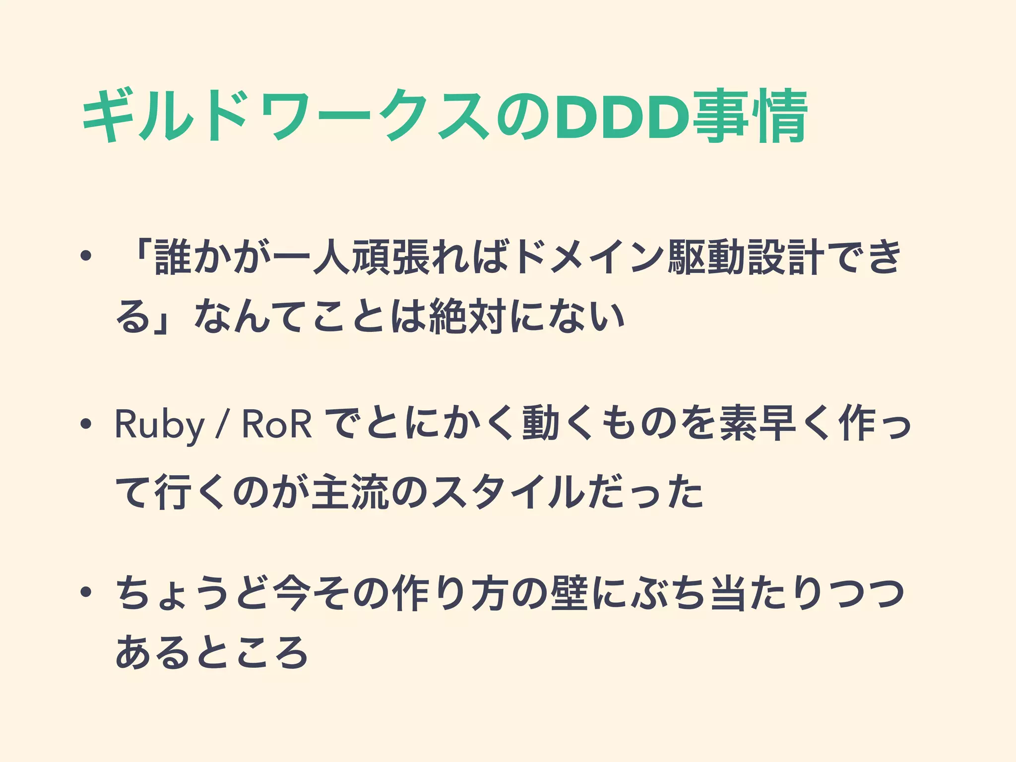 ギルドワークスのDDD事情
• 「誰かが一人頑張ればドメイン駆動設計でき
る」なんてことは絶対にない
• Ruby / RoR でとにかく動くものを素早く作っ
て行くのが主流のスタイルだった
• ちょうど今その作り方の壁にぶち当たりつつ
あるところ
 