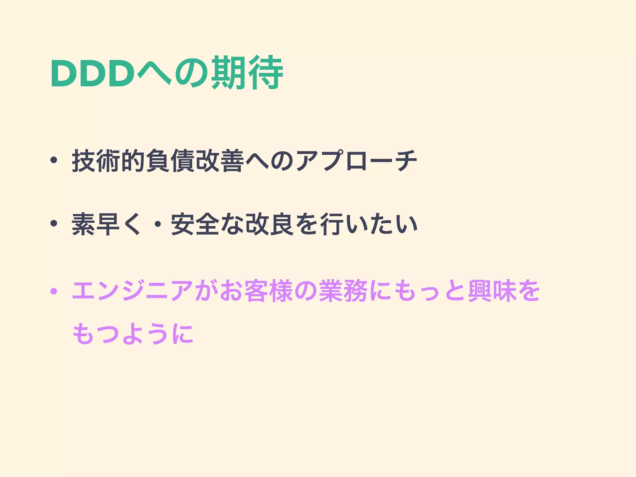 DDDへの期待
• 技術的負債改善へのアプローチ
• 素早く・安全な改良を行いたい
• エンジニアがお客様の業務にもっと興味を 
もつように
 