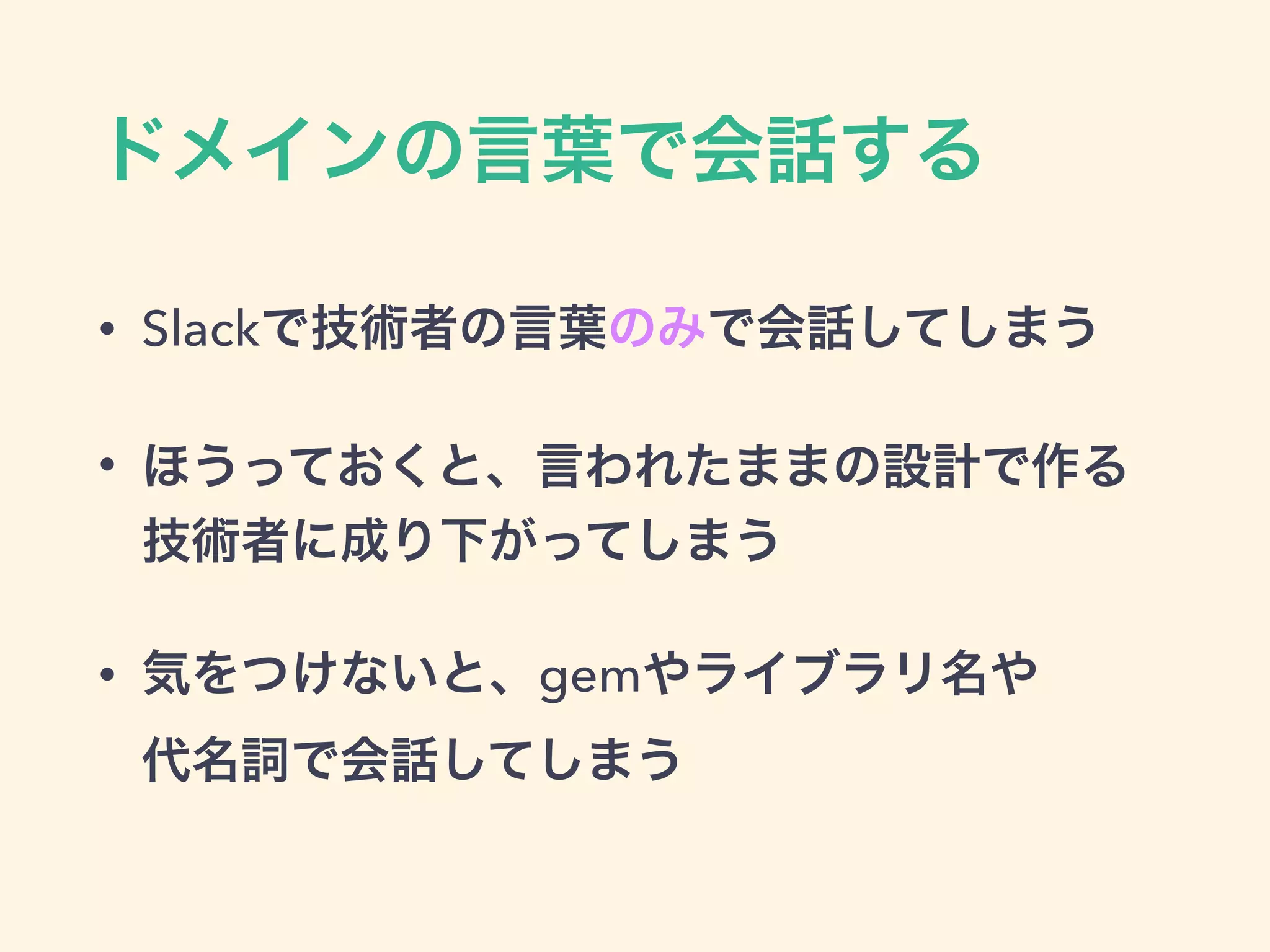 ドメインの言葉で会話する
• Slackで技術者の言葉のみで会話してしまう
• ほうっておくと、言われたままの設計で作る
技術者に成り下がってしまう
• 気をつけないと、gemやライブラリ名や 
代名詞で会話してしまう
 