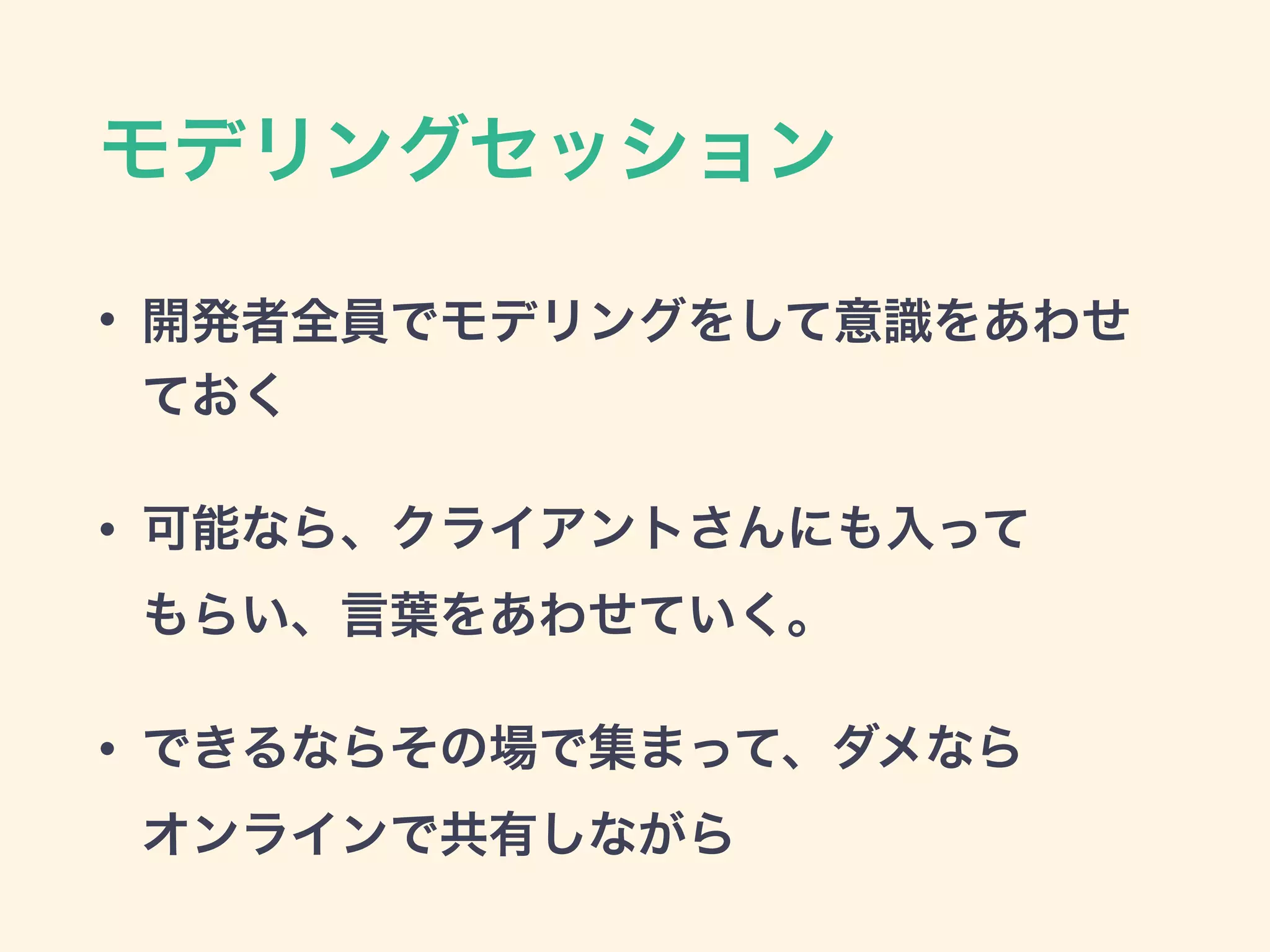 モデリングセッション
• 開発者全員でモデリングをして意識をあわせ
ておく
• 可能なら、クライアントさんにも入って 
もらい、言葉をあわせていく。
• できるならその場で集まって、ダメなら 
オンラインで共有しながら
 