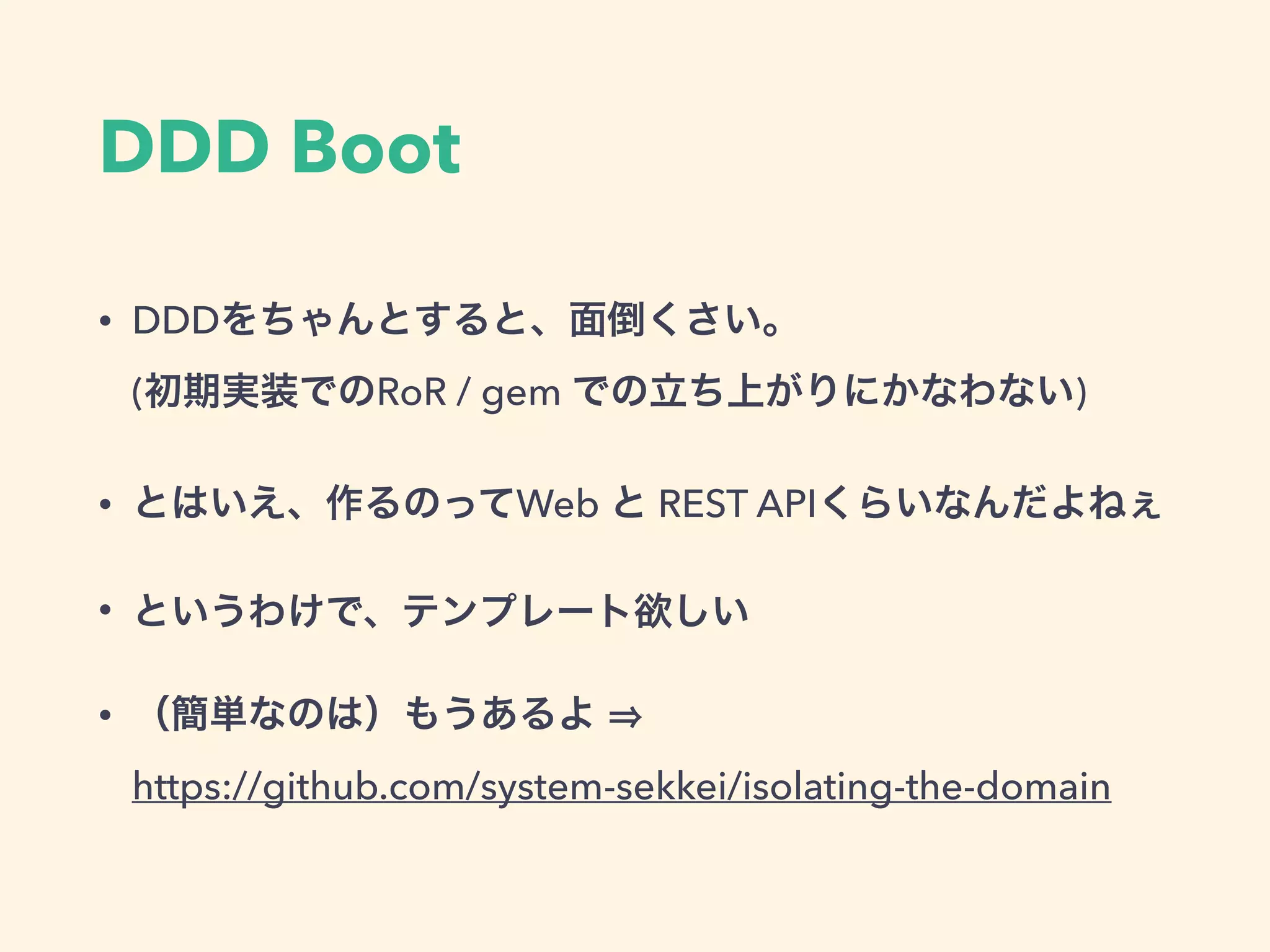 DDD Boot
• DDDをちゃんとすると、面倒くさい。 
(初期実装でのRoR / gem での立ち上がりにかなわない)
• とはいえ、作るのってWeb と REST APIくらいなんだよねぇ
• というわけで、テンプレート欲しい
• （簡単なのは）もうあるよ  
https://github.com/system-sekkei/isolating-the-domain
 