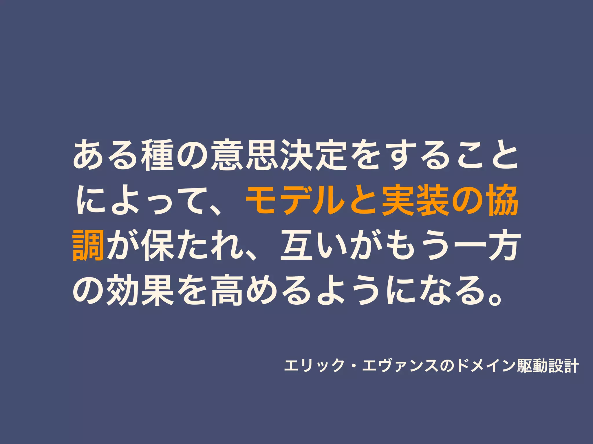 ある種の意思決定をすること
によって、モデルと実装の協
調が保たれ、互いがもう一方
の効果を高めるようになる。
エリック・エヴァンスのドメイン駆動設計
 