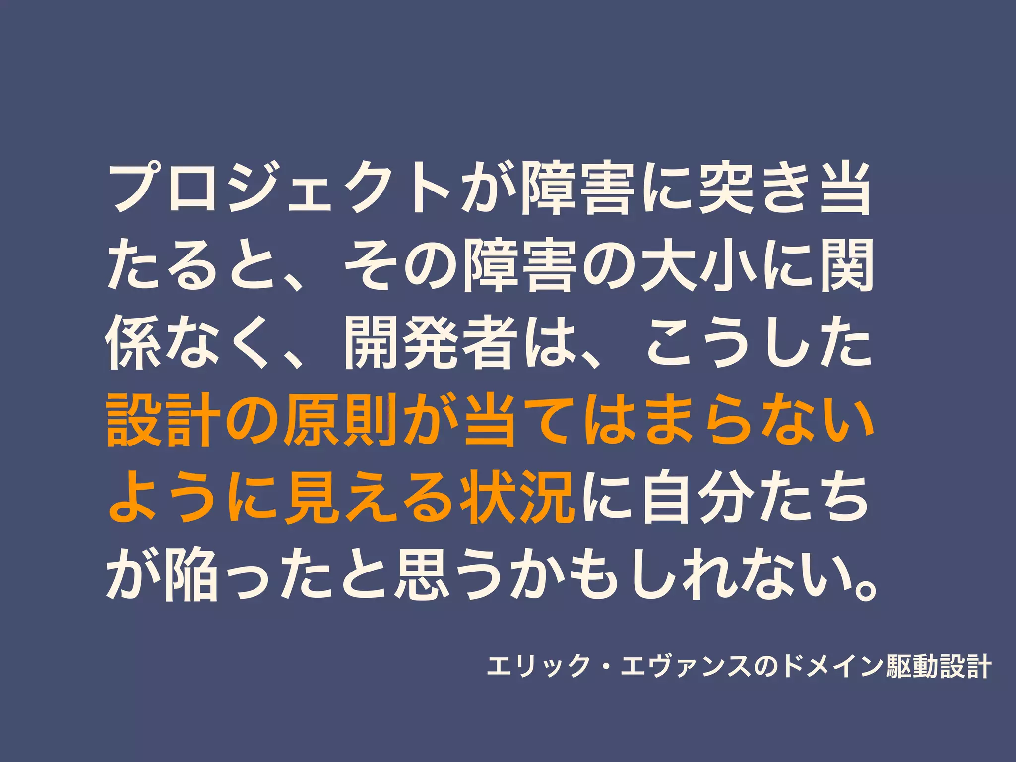 プロジェクトが障害に突き当
たると、その障害の大小に関
係なく、開発者は、こうした
設計の原則が当てはまらない
ように見える状況に自分たち
が陥ったと思うかもしれない。
エリック・エヴァンスのドメイン駆動設計
 