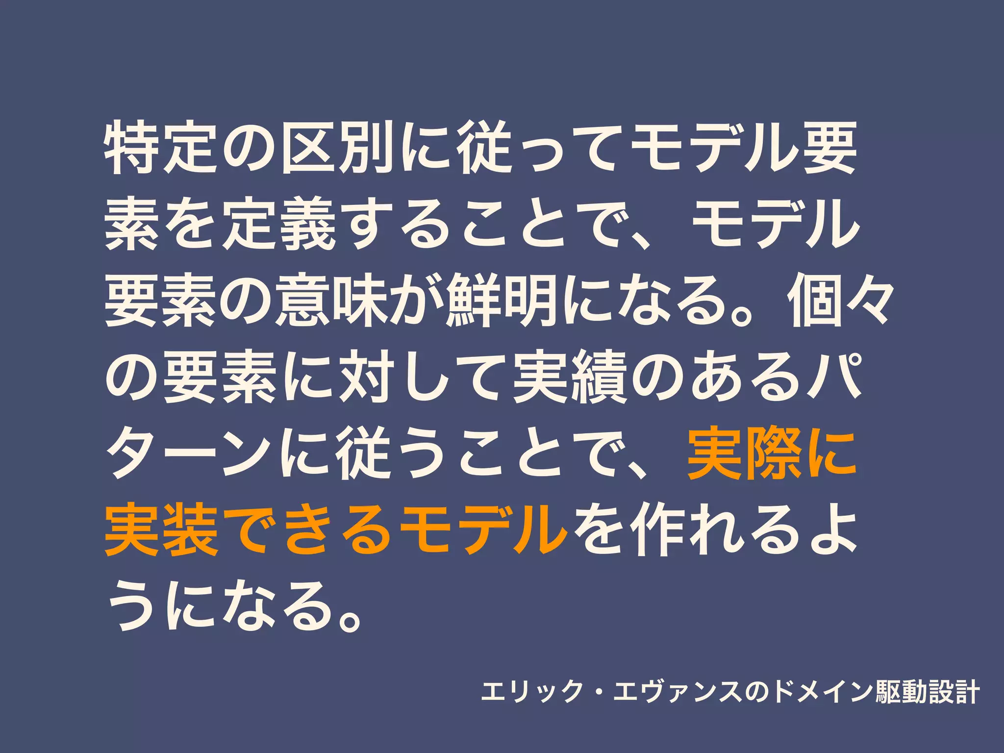 特定の区別に従ってモデル要
素を定義することで、モデル
要素の意味が鮮明になる。個々
の要素に対して実績のあるパ
ターンに従うことで、実際に
実装できるモデルを作れるよ
うになる。
エリック・エヴァンスのドメイン駆動設計
 