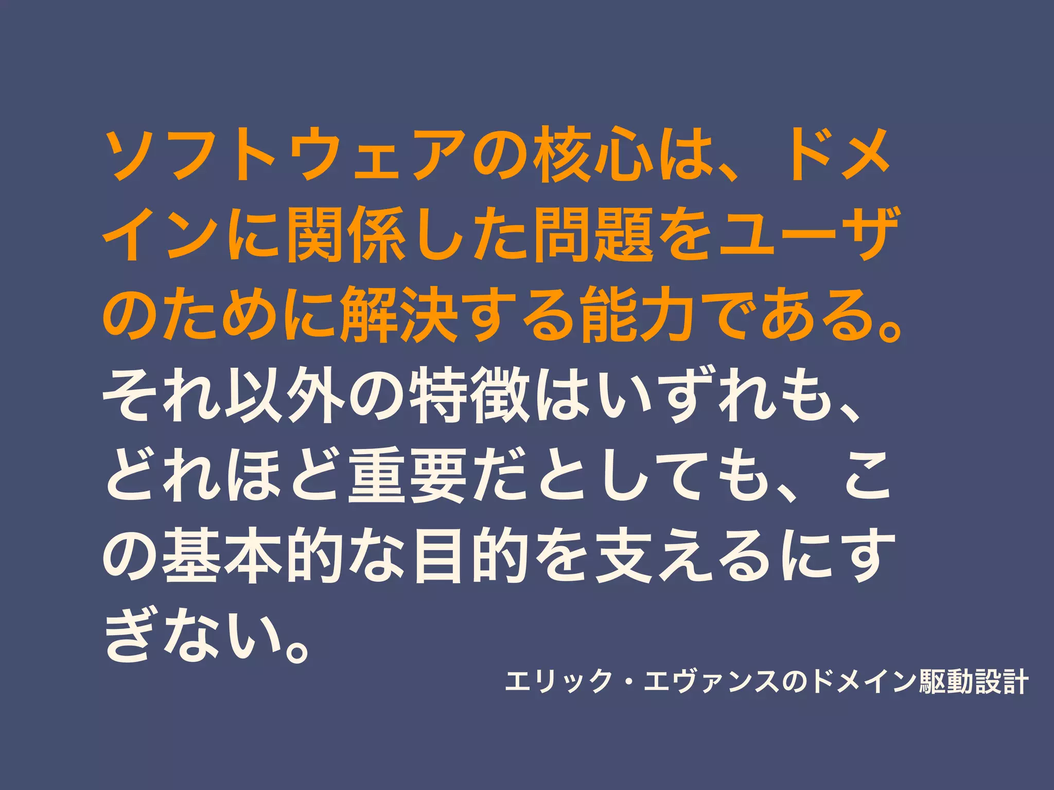 ソフトウェアの核心は、ドメ
インに関係した問題をユーザ
のために解決する能力である。
それ以外の特徴はいずれも、
どれほど重要だとしても、こ
の基本的な目的を支えるにす
ぎない。
エリック・エヴァンスのドメイン駆動設計
 