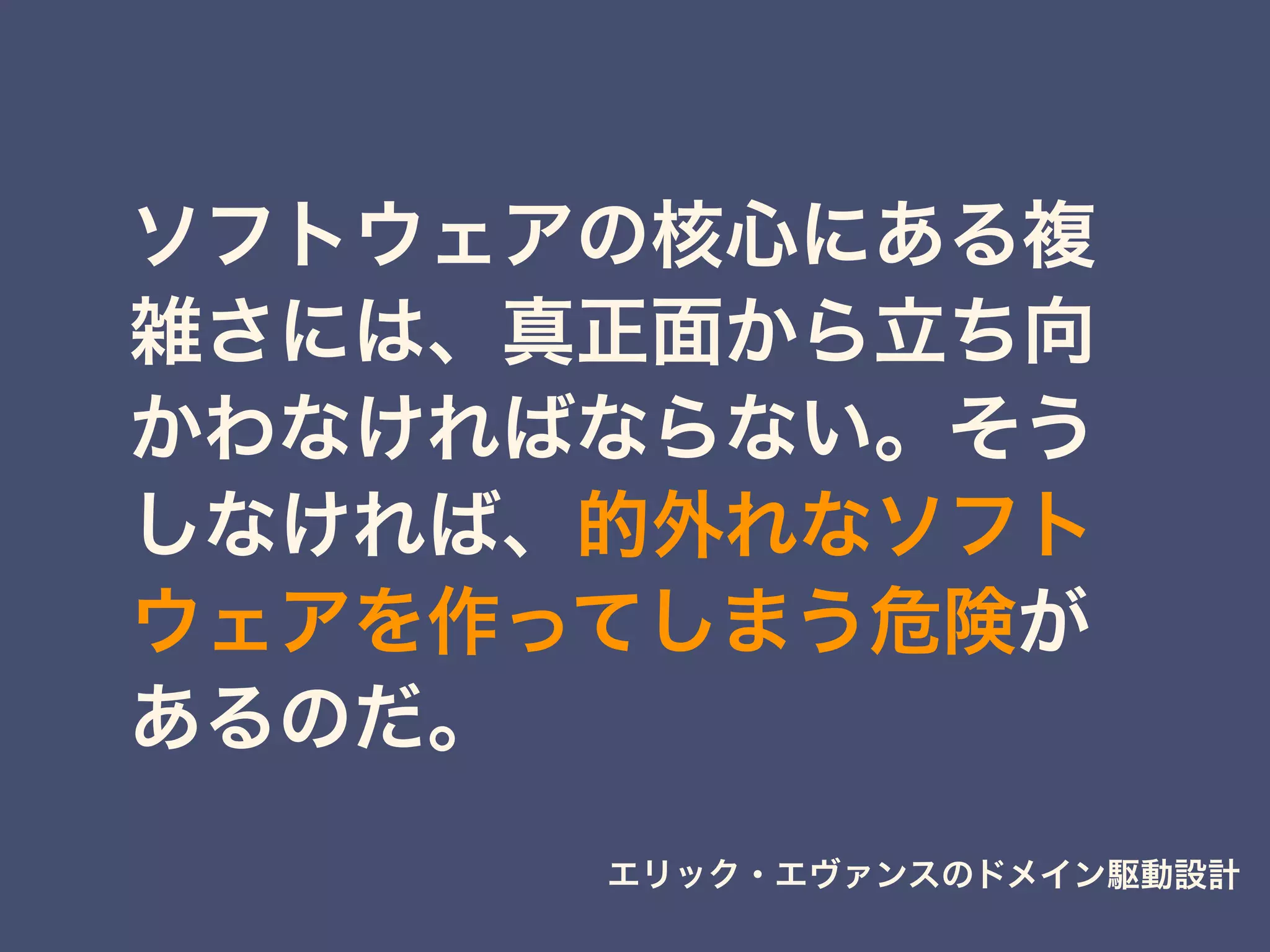 ソフトウェアの核心にある複
雑さには、真正面から立ち向
かわなければならない。そう
しなければ、的外れなソフト
ウェアを作ってしまう危険が
あるのだ。
エリック・エヴァンスのドメイン駆動設計
 