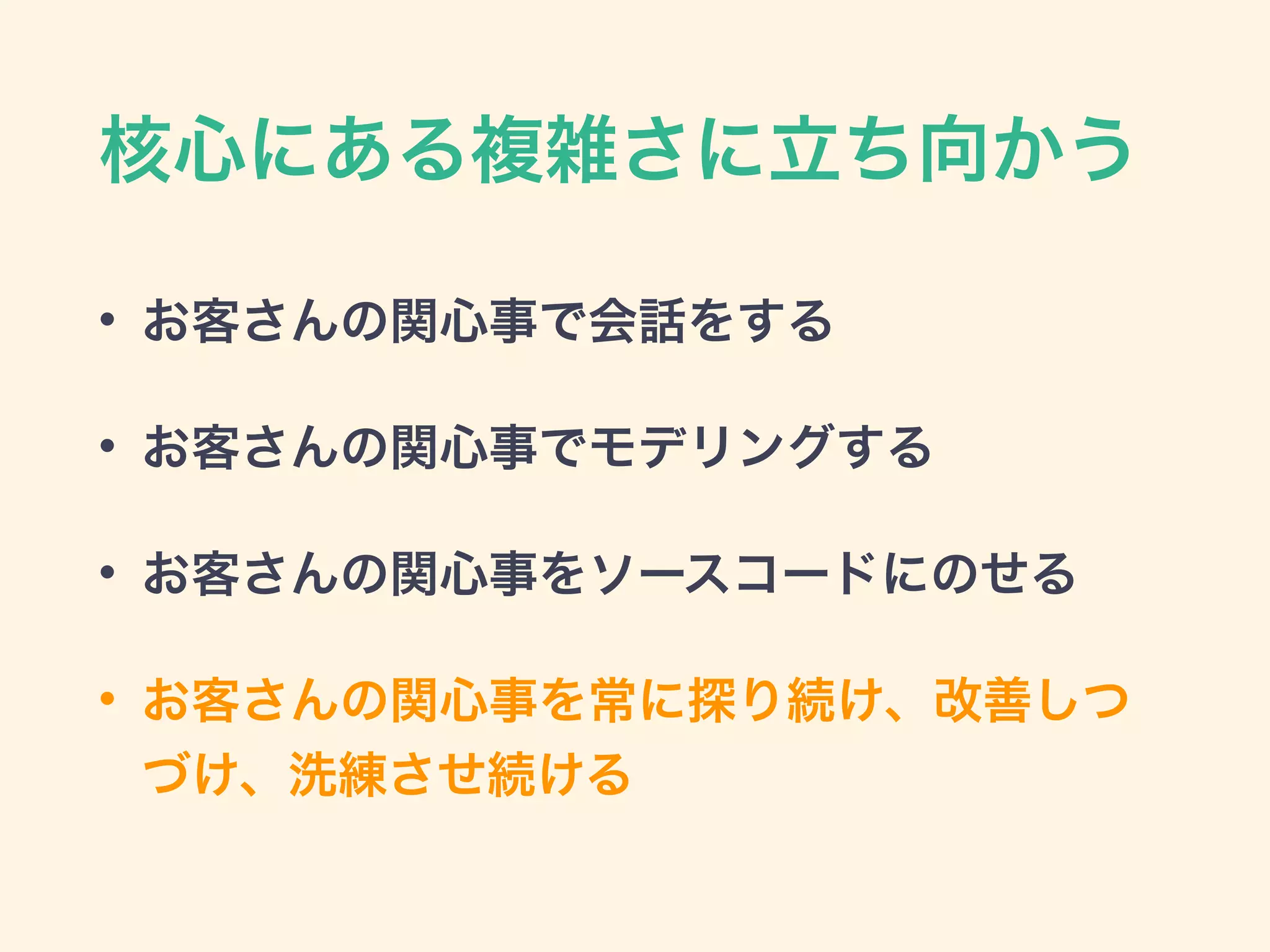 核心にある複雑さに立ち向かう
• お客さんの関心事で会話をする
• お客さんの関心事でモデリングする
• お客さんの関心事をソースコードにのせる
• お客さんの関心事を常に探り続け、改善しつ
づけ、洗練させ続ける
 