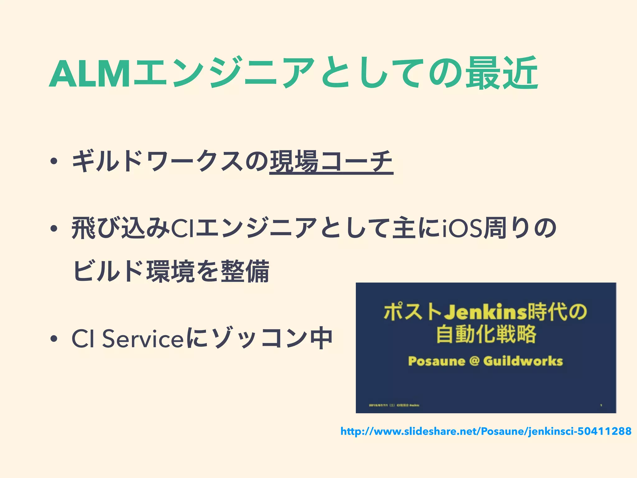 ALMエンジニアとしての最近
• ギルドワークスの現場コーチ
• 飛び込みCIエンジニアとして主にiOS周りの 
ビルド環境を整備
• CI Serviceにゾッコン中
http://www.slideshare.net/Posaune/jenkinsci-50411288
 