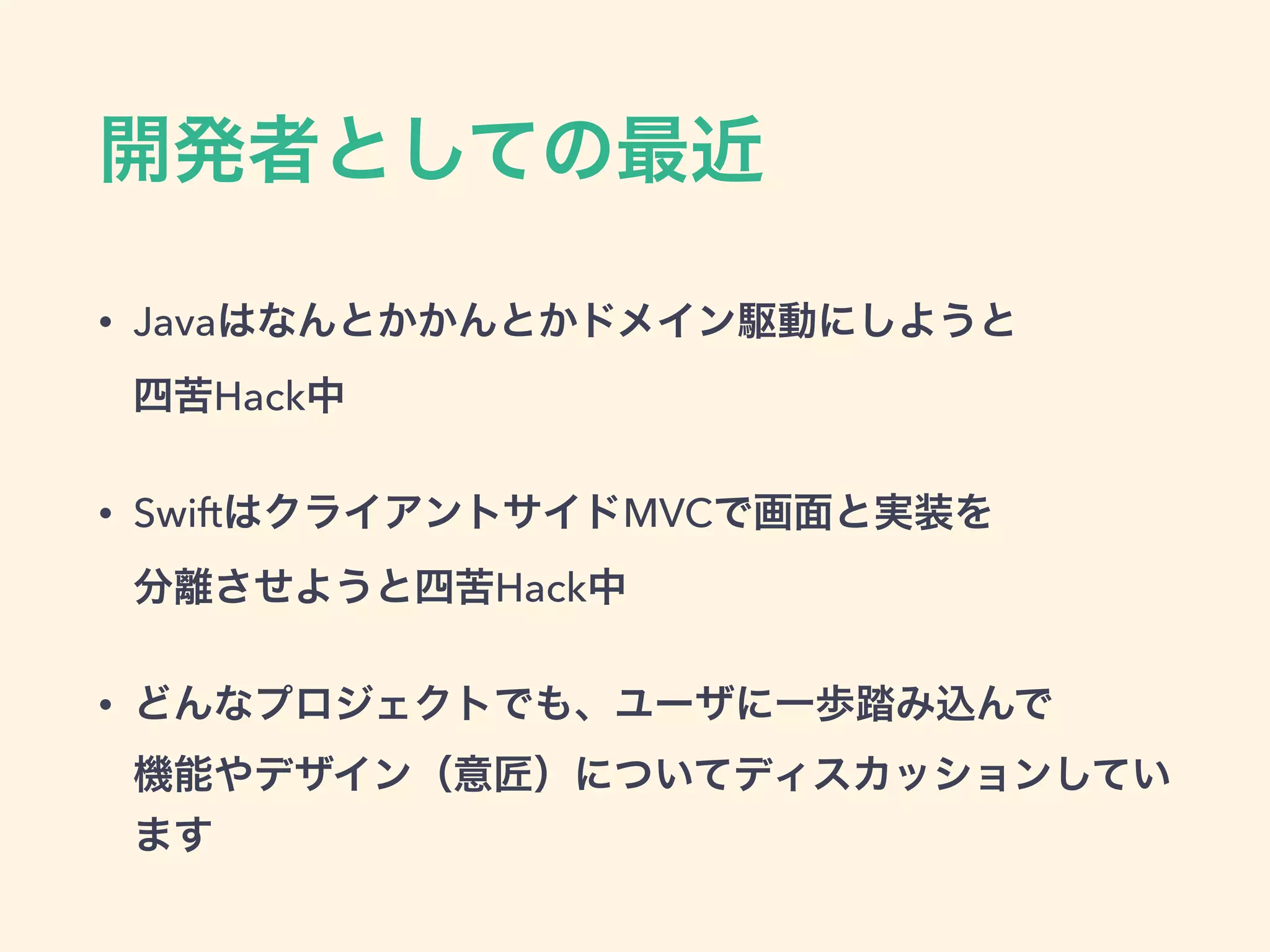 開発者としての最近
• Javaはなんとかかんとかドメイン駆動にしようと 
四苦Hack中
• SwiftはクライアントサイドMVCで画面と実装を 
分離させようと四苦Hack中
• どんなプロジェクトでも、ユーザに一歩踏み込んで 
機能やデザイン（意匠）についてディスカッションしてい
ます
 