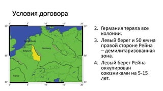 Условия договора
2. Германия теряла все
колонии.
3. Левый берег и 50 км на
правой стороне Рейна
– демилитаризованная
зона.
4. Левый берег Рейна
оккупирован
союзниками на 5-15
лет.
 