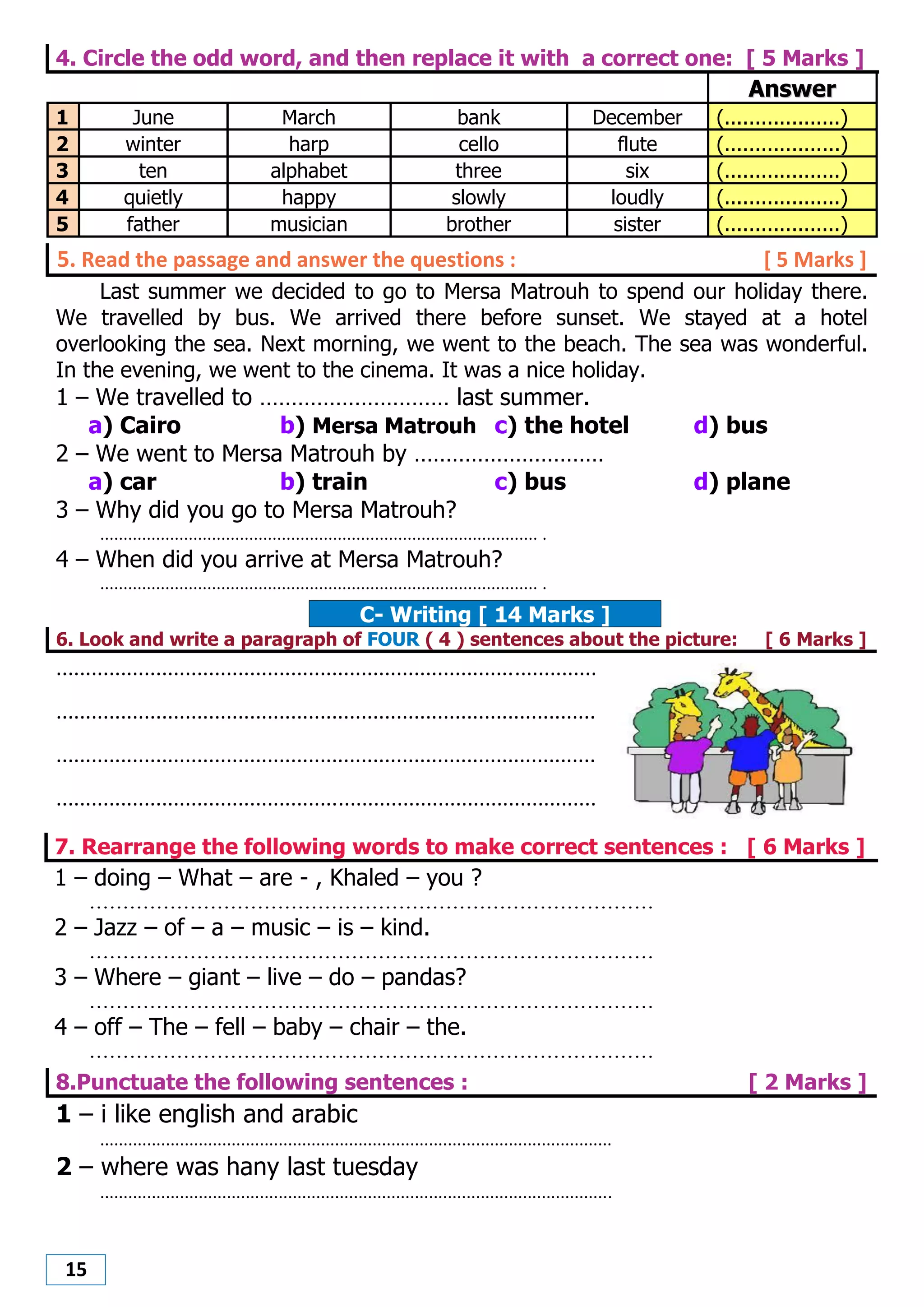15
4. Circle the odd word, and then replace it with a correct one: [ 5 Marks ]
AAnnsswweerr
1 June March bank December (...................)
2 winter harp cello flute (...................)
3 ten alphabet three six (...................)
4 quietly happy slowly loudly (...................)
5 father musician brother sister (...................)
5. Read the passage and answer the questions : [ 5 Marks ]
Last summer we decided to go to Mersa Matrouh to spend our holiday there.
We travelled by bus. We arrived there before sunset. We stayed at a hotel
overlooking the sea. Next morning, we went to the beach. The sea was wonderful.
In the evening, we went to the cinema. It was a nice holiday.
1 – We travelled to ………………………… last summer.
a) Cairo b) Mersa Matrouh c) the hotel d) bus
2 – We went to Mersa Matrouh by …………………………
a) car b) train c) bus d) plane
3 – Why did you go to Mersa Matrouh?
.............................................................................................. .
4 – When did you arrive at Mersa Matrouh?
.............................................................................................. .
C- Writing [ 14 Marks ]
6. Look and write a paragraph of FOUR ( 4 ) sentences about the picture: [ 6 Marks ]
............................................................................................
............................................................................................
............................................................................................
............................................................................................
7. Rearrange the following words to make correct sentences : [ 6 Marks ]
1 – doing – What – are - , Khaled – you ?
....................................................................................
2 – Jazz – of – a – music – is – kind.
....................................................................................
3 – Where – giant – live – do – pandas?
....................................................................................
4 – off – The – fell – baby – chair – the.
....................................................................................
8.Punctuate the following sentences : [ 2 Marks ]
1 – i like english and arabic
.............................................................................................................
2 – where was hany last tuesday
.............................................................................................................
 