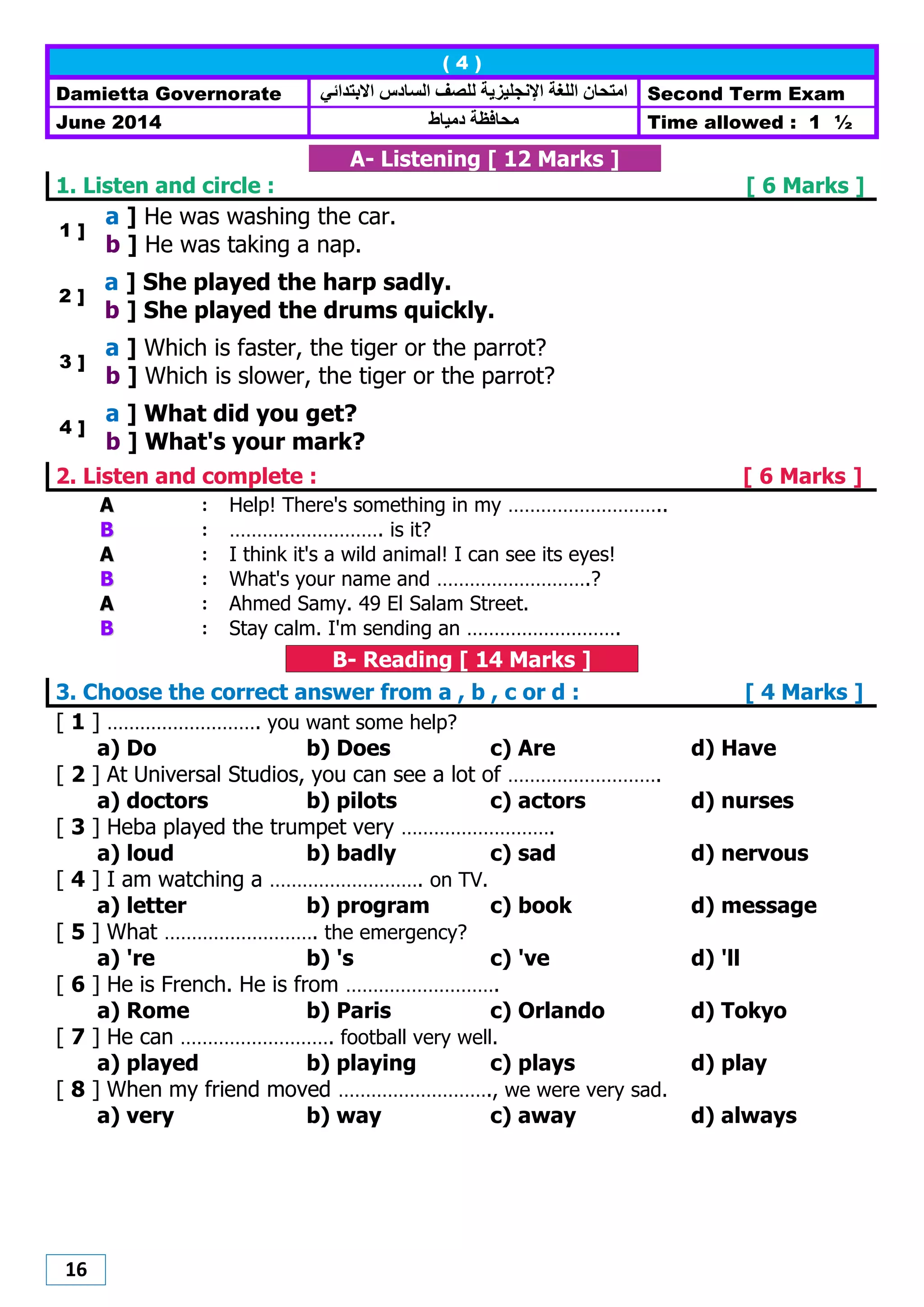 16
( 4 )
Damietta Governorate ‫االبتدائي‬ ‫الضادس‬ ‫للصف‬ ‫اإلنجليزيت‬ ‫اللغت‬ ‫اهتحاى‬ Second Term Exam
June 2014 ‫هحافظت‬‫دهيام‬ Time allowed : 1 ½
A- Listening [ 12 Marks ]
1. Listen and circle : [ 6 Marks ]
1 ]
a ] He was washing the car.
b ] He was taking a nap.
2 ]
a ] She played the harp sadly.
b ] She played the drums quickly.
3 ]
a ] Which is faster, the tiger or the parrot?
b ] Which is slower, the tiger or the parrot?
4 ]
a ] What did you get?
b ] What's your mark?
2. Listen and complete : [ 6 Marks ]
AA : Help! There's something in my ………………………..
BB : ………………………. is it?
AA : I think it's a wild animal! I can see its eyes!
BB : What's your name and ……………………….?
AA : Ahmed Samy. 49 El Salam Street.
BB : Stay calm. I'm sending an ……………………….
B- Reading [ 14 Marks ]
3. Choose the correct answer from a , b , c or d : [ 4 Marks ]
[ 1 ] ………………………. you want some help?
a) Do b) Does c) Are d) Have
[ 2 ] At Universal Studios, you can see a lot of ……………………….
a) doctors b) pilots c) actors d) nurses
[ 3 ] Heba played the trumpet very ……………………….
a) loud b) badly c) sad d) nervous
[ 4 ] I am watching a ………………………. on TV.
a) letter b) program c) book d) message
[ 5 ] What ………………………. the emergency?
a) 're b) 's c) 've d) 'll
[ 6 ] He is French. He is from ……………………….
a) Rome b) Paris c) Orlando d) Tokyo
[ 7 ] He can ………………………. football very well.
a) played b) playing c) plays d) play
[ 8 ] When my friend moved ………………………., we were very sad.
a) very b) way c) away d) always
 