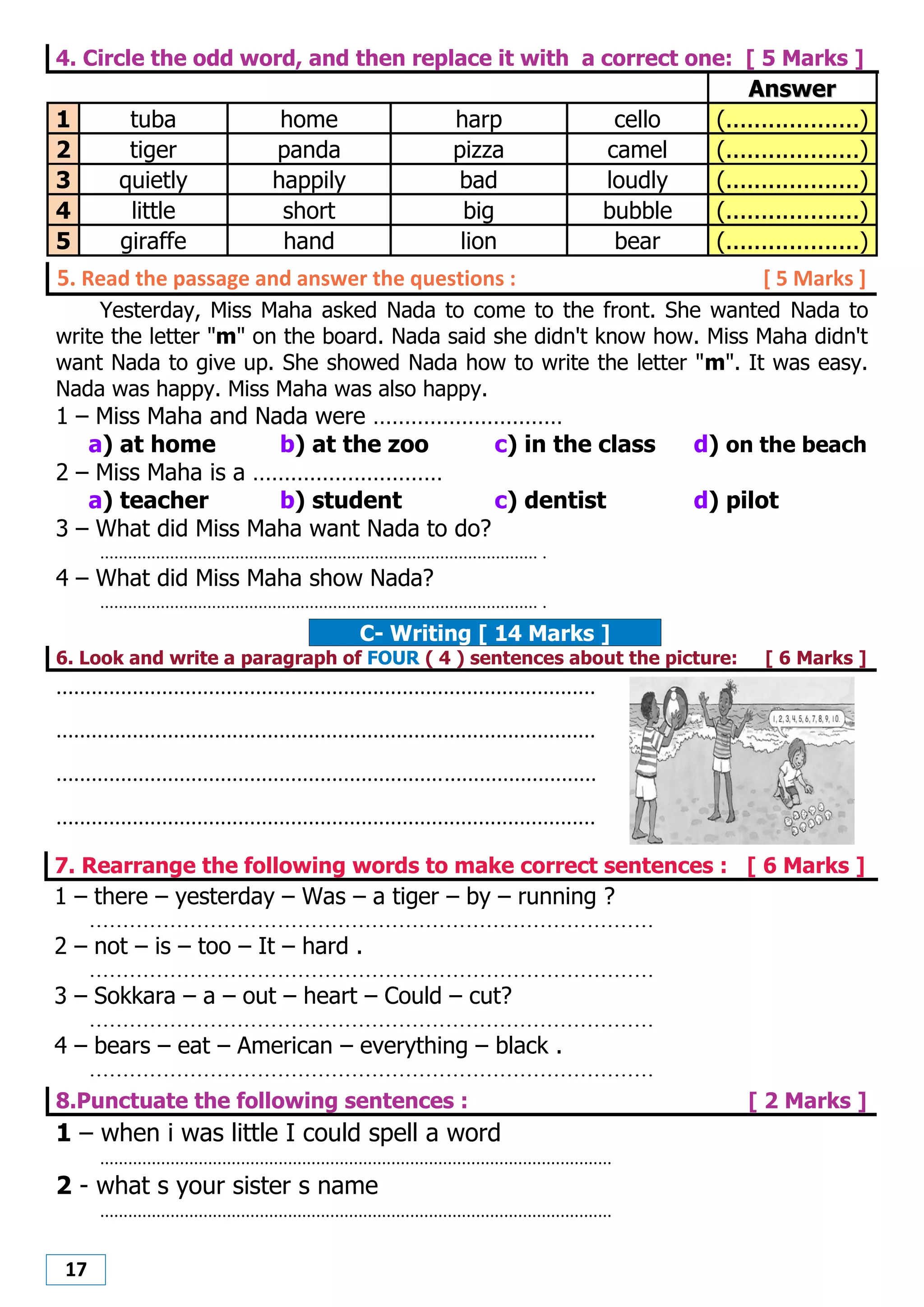 17
4. Circle the odd word, and then replace it with a correct one: [ 5 Marks ]
AAnnsswweerr
1 tuba home harp cello (...................)
2 tiger panda pizza camel (...................)
3 quietly happily bad loudly (...................)
4 little short big bubble (...................)
5 giraffe hand lion bear (...................)
5. Read the passage and answer the questions : [ 5 Marks ]
Yesterday, Miss Maha asked Nada to come to the front. She wanted Nada to
write the letter "m" on the board. Nada said she didn't know how. Miss Maha didn't
want Nada to give up. She showed Nada how to write the letter "m". It was easy.
Nada was happy. Miss Maha was also happy.
1 – Miss Maha and Nada were …………………………
a) at home b) at the zoo c) in the class d) on the beach
2 – Miss Maha is a …………………………
a) teacher b) student c) dentist d) pilot
3 – What did Miss Maha want Nada to do?
.............................................................................................. .
4 – What did Miss Maha show Nada?
.............................................................................................. .
C- Writing [ 14 Marks ]
6. Look and write a paragraph of FOUR ( 4 ) sentences about the picture: [ 6 Marks ]
............................................................................................
............................................................................................
............................................................................................
............................................................................................
7. Rearrange the following words to make correct sentences : [ 6 Marks ]
1 – there – yesterday – Was – a tiger – by – running ?
....................................................................................
2 – not – is – too – It – hard .
....................................................................................
3 – Sokkara – a – out – heart – Could – cut?
....................................................................................
4 – bears – eat – American – everything – black .
....................................................................................
8.Punctuate the following sentences : [ 2 Marks ]
1 – when i was little I could spell a word
.............................................................................................................
2 - what s your sister s name
.............................................................................................................
 