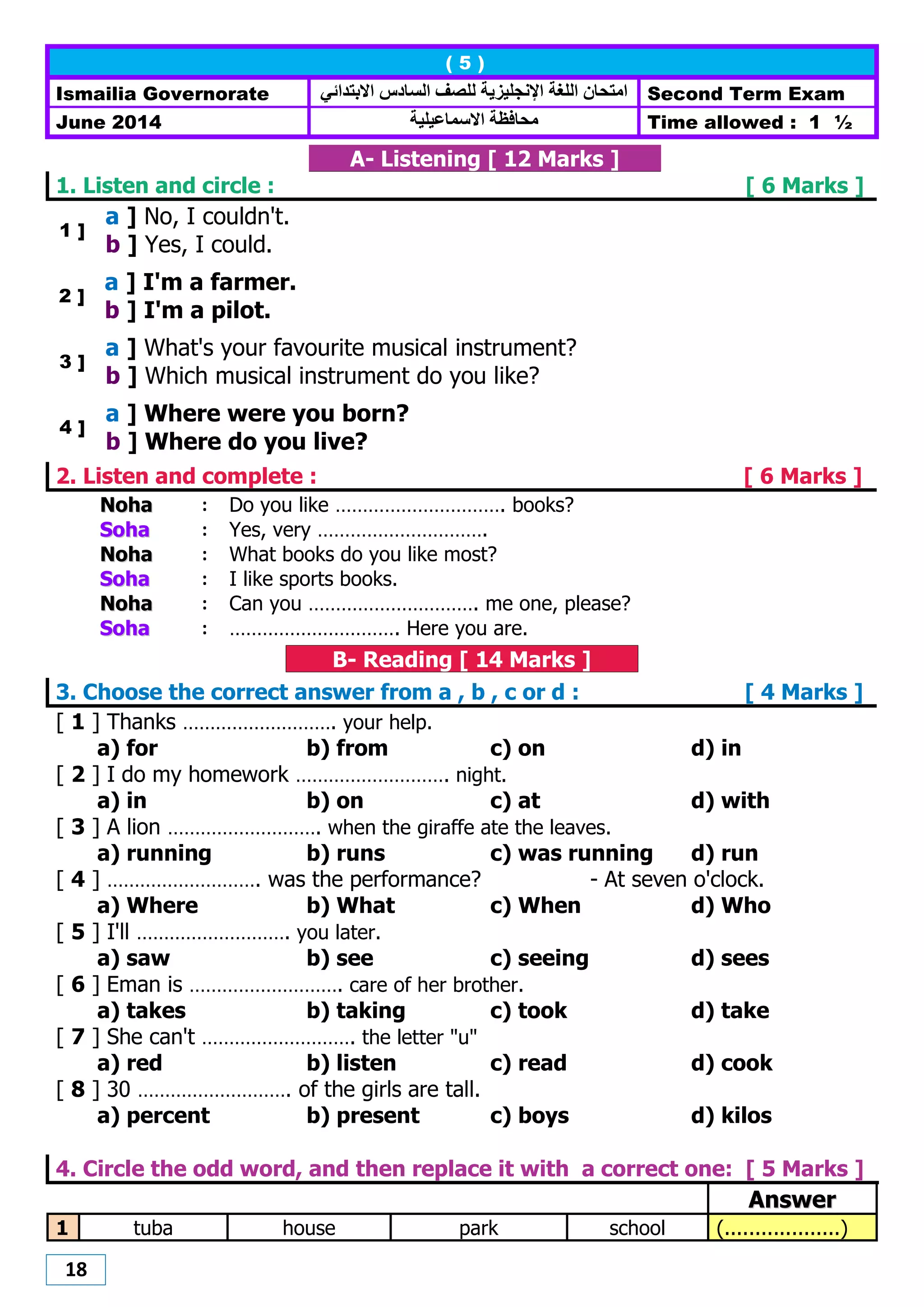 18
( 5 )
Ismailia Governorate ‫االبتدائي‬ ‫الضادس‬ ‫للصف‬ ‫اإلنجليزيت‬ ‫اللغت‬ ‫اهتحاى‬ Second Term Exam
June 2014 ‫هحافظت‬‫االصواعيليت‬ Time allowed : 1 ½
A- Listening [ 12 Marks ]
1. Listen and circle : [ 6 Marks ]
1 ]
a ] No, I couldn't.
b ] Yes, I could.
2 ]
a ] I'm a farmer.
b ] I'm a pilot.
3 ]
a ] What's your favourite musical instrument?
b ] Which musical instrument do you like?
4 ]
a ] Where were you born?
b ] Where do you live?
2. Listen and complete : [ 6 Marks ]
NNoohhaa : Do you like …………………………. books?
SSoohhaa : Yes, very ………………………….
NNoohhaa : What books do you like most?
SSoohhaa : I like sports books.
NNoohhaa : Can you …………………………. me one, please?
SSoohhaa : …………………………. Here you are.
B- Reading [ 14 Marks ]
3. Choose the correct answer from a , b , c or d : [ 4 Marks ]
[ 1 ] Thanks ………………………. your help.
a) for b) from c) on d) in
[ 2 ] I do my homework ………………………. night.
a) in b) on c) at d) with
[ 3 ] A lion ………………………. when the giraffe ate the leaves.
a) running b) runs c) was running d) run
[ 4 ] ………………………. was the performance? - At seven o'clock.
a) Where b) What c) When d) Who
[ 5 ] I'll ………………………. you later.
a) saw b) see c) seeing d) sees
[ 6 ] Eman is ………………………. care of her brother.
a) takes b) taking c) took d) take
[ 7 ] She can't ………………………. the letter "u"
a) red b) listen c) read d) cook
[ 8 ] 30 ………………………. of the girls are tall.
a) percent b) present c) boys d) kilos
4. Circle the odd word, and then replace it with a correct one: [ 5 Marks ]
AAnnsswweerr
1 tuba house park school (...................)
 