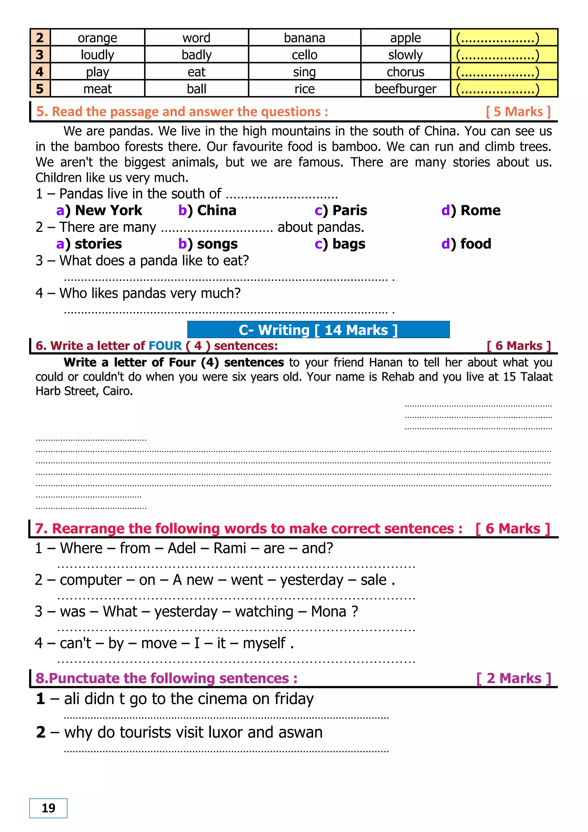 19
2 orange word banana apple (...................)
3 loudly badly cello slowly (...................)
4 play eat sing chorus (...................)
5 meat ball rice beefburger (...................)
5. Read the passage and answer the questions : [ 5 Marks ]
We are pandas. We live in the high mountains in the south of China. You can see us
in the bamboo forests there. Our favourite food is bamboo. We can run and climb trees.
We aren't the biggest animals, but we are famous. There are many stories about us.
Children like us very much.
1 – Pandas live in the south of …………………………
a) New York b) China c) Paris d) Rome
2 – There are many ………………………… about pandas.
a) stories b) songs c) bags d) food
3 – What does a panda like to eat?
.............................................................................................. .
4 – Who likes pandas very much?
.............................................................................................. .
C- Writing [ 14 Marks ]
6. Write a letter of FOUR ( 4 ) sentences: [ 6 Marks ]
WWrriittee aa lleetttteerr ooff FFoouurr ((44)) sseenntteenncceess ttoo yyoouurr ffrriieenndd HHaannaann ttoo tteellll hheerr aabboouutt wwhhaatt yyoouu
ccoouulldd oorr ccoouullddnn''tt ddoo wwhheenn yyoouu wweerree ssiixx yyeeaarrss oolldd.. YYoouurr nnaammee iiss RReehhaabb aanndd yyoouu lliivvee aatt 1155 TTaallaaaatt
HHaarrbb SSttrreeeett,, CCaaiirroo..
............................................................
............................................................
............................................................
.............................................
.................................................................................................................................................................................................................
.................................................................................................................................................................................................................
.................................................................................................................................................................................................................
.................................................................................................................................................................................................................
...........................................
.............................................
7. Rearrange the following words to make correct sentences : [ 6 Marks ]
1 – Where – from – Adel – Rami – are – and?
....................................................................................
2 – computer – on – A new – went – yesterday – sale .
....................................................................................
3 – was – What – yesterday – watching – Mona ?
....................................................................................
4 – can't – by – move – I – it – myself .
....................................................................................
8.Punctuate the following sentences : [ 2 Marks ]
1 – ali didn t go to the cinema on friday
.............................................................................................................
2 – why do tourists visit luxor and aswan
.............................................................................................................
 
