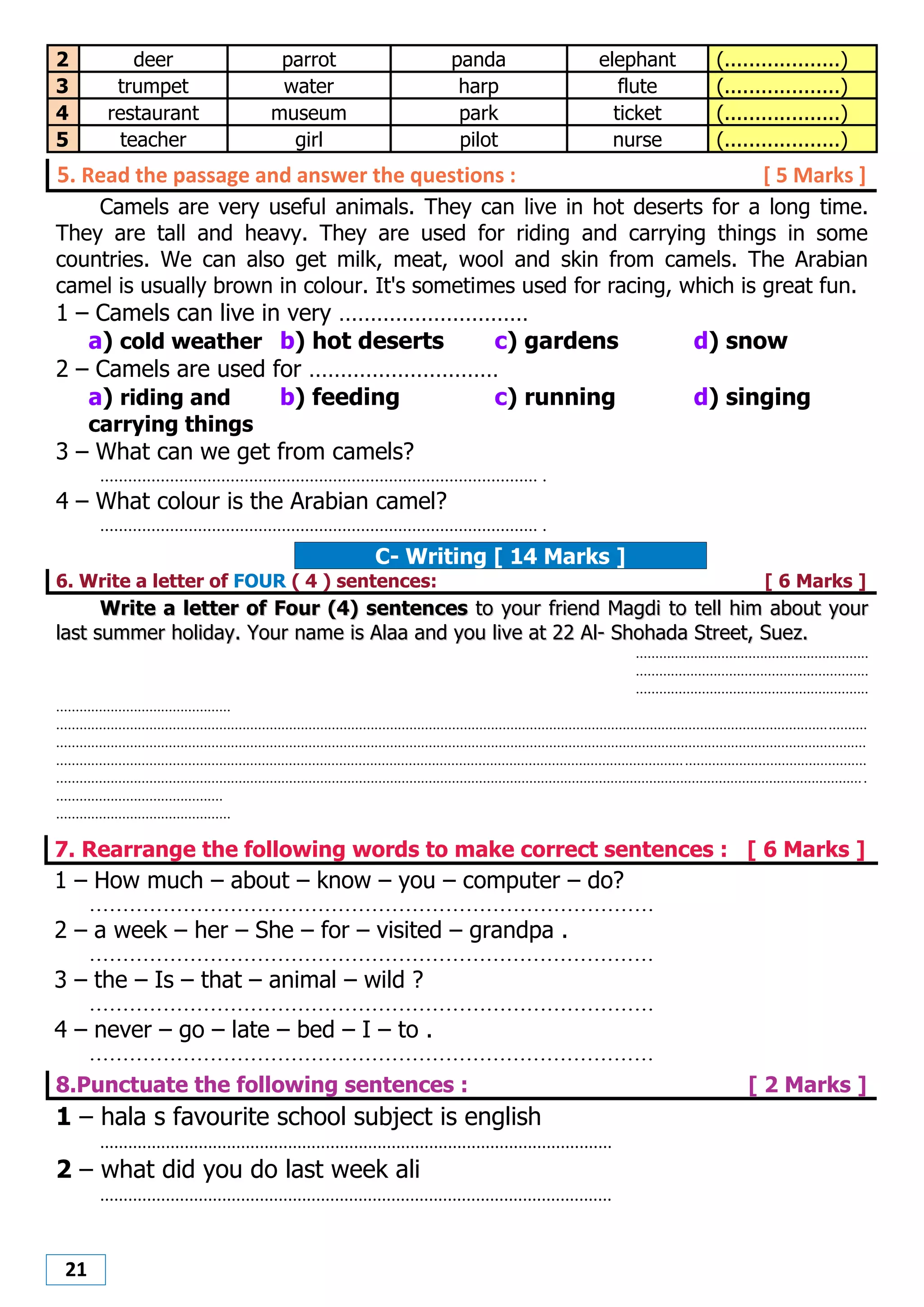 21
2 deer parrot panda elephant (...................)
3 trumpet water harp flute (...................)
4 restaurant museum park ticket (...................)
5 teacher girl pilot nurse (...................)
5. Read the passage and answer the questions : [ 5 Marks ]
Camels are very useful animals. They can live in hot deserts for a long time.
They are tall and heavy. They are used for riding and carrying things in some
countries. We can also get milk, meat, wool and skin from camels. The Arabian
camel is usually brown in colour. It's sometimes used for racing, which is great fun.
1 – Camels can live in very …………………………
a) cold weather b) hot deserts c) gardens d) snow
2 – Camels are used for …………………………
a) riding and
carrying things
b) feeding c) running d) singing
3 – What can we get from camels?
.............................................................................................. .
4 – What colour is the Arabian camel?
.............................................................................................. .
C- Writing [ 14 Marks ]
6. Write a letter of FOUR ( 4 ) sentences: [ 6 Marks ]
WWrriittee aa lleetttteerr ooff FFoouurr ((44)) sseenntteenncceess ttoo yyoouurr ffrriieenndd MMaaggddii ttoo tteellll hhiimm aabboouutt yyoouurr
llaasstt ssuummmmeerr hhoolliiddaayy.. YYoouurr nnaammee iiss AAllaaaa aanndd yyoouu lliivvee aatt 2222 AAll-- SShhoohhaaddaa SSttrreeeett,, SSuueezz..
............................................................
............................................................
............................................................
.............................................
.................................................................................................................................................................................................................
.................................................................................................................................................................................................................
.................................................................................................................................................................................................................
.................................................................................................................................................................................................................
...........................................
.............................................
7. Rearrange the following words to make correct sentences : [ 6 Marks ]
1 – How much – about – know – you – computer – do?
....................................................................................
2 – a week – her – She – for – visited – grandpa .
....................................................................................
3 – the – Is – that – animal – wild ?
....................................................................................
4 – never – go – late – bed – I – to .
....................................................................................
8.Punctuate the following sentences : [ 2 Marks ]
1 – hala s favourite school subject is english
.............................................................................................................
2 – what did you do last week ali
.............................................................................................................
 