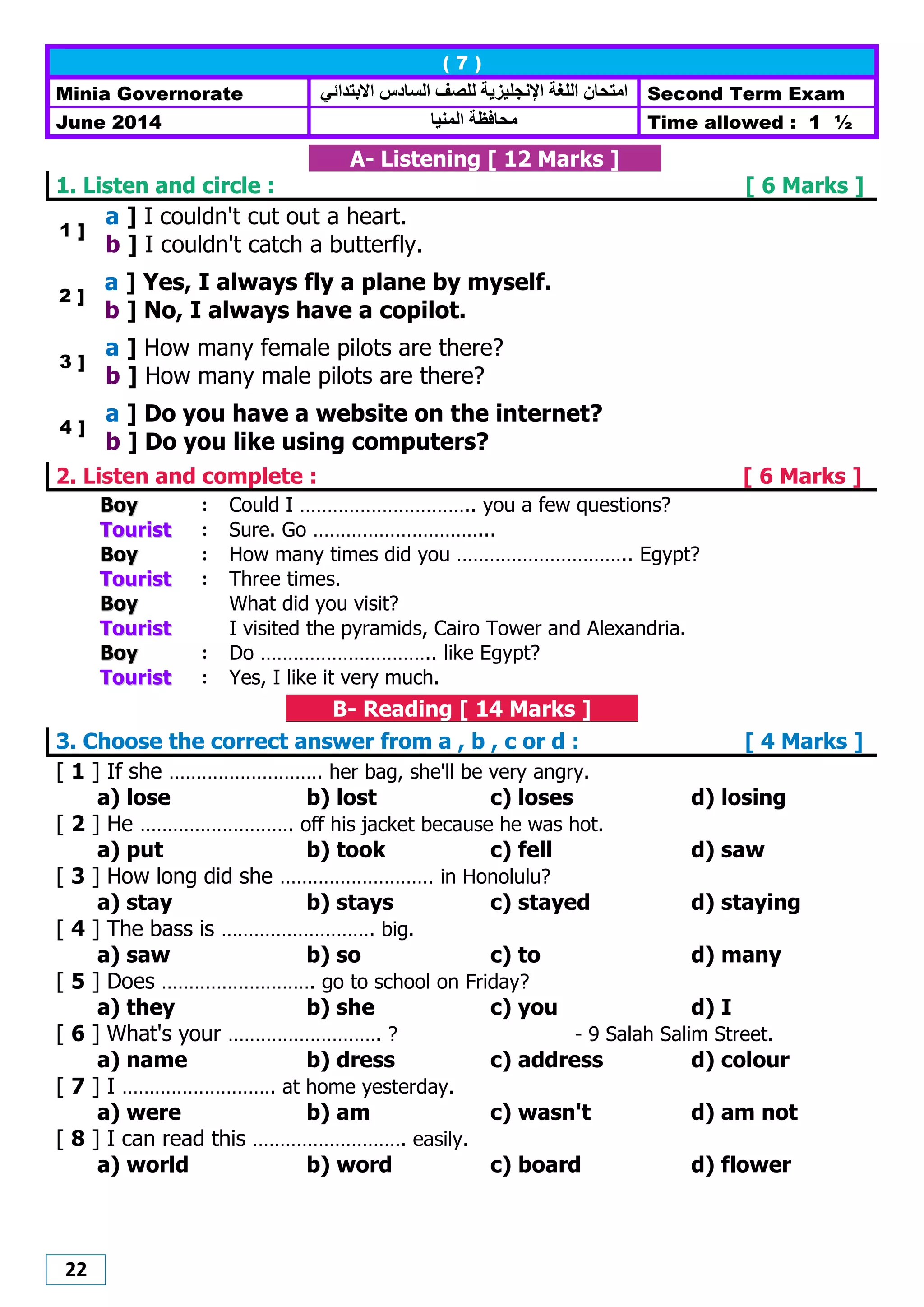 22
( 7 )
Minia Governorate ‫اإلنجل‬ ‫اللغت‬ ‫اهتحاى‬‫االبتدائي‬ ‫الضادس‬ ‫للصف‬ ‫يزيت‬ Second Term Exam
June 2014 ‫هحافظت‬‫الونيا‬ Time allowed : 1 ½
A- Listening [ 12 Marks ]
1. Listen and circle : [ 6 Marks ]
1 ]
a ] I couldn't cut out a heart.
b ] I couldn't catch a butterfly.
2 ]
a ] Yes, I always fly a plane by myself.
b ] No, I always have a copilot.
3 ]
a ] How many female pilots are there?
b ] How many male pilots are there?
4 ]
a ] Do you have a website on the internet?
b ] Do you like using computers?
2. Listen and complete : [ 6 Marks ]
BBooyy : Could I ………………………….. you a few questions?
TToouurriisstt : Sure. Go …………………………...
BBooyy : How many times did you ………………………….. Egypt?
TToouurriisstt : Three times.
BBooyy What did you visit?
TToouurriisstt I visited the pyramids, Cairo Tower and Alexandria.
BBooyy : Do ………………………….. like Egypt?
TToouurriisstt : Yes, I like it very much.
B- Reading [ 14 Marks ]
3. Choose the correct answer from a , b , c or d : [ 4 Marks ]
[ 1 ] If she ………………………. her bag, she'll be very angry.
a) lose b) lost c) loses d) losing
[ 2 ] He ………………………. off his jacket because he was hot.
a) put b) took c) fell d) saw
[ 3 ] How long did she ………………………. in Honolulu?
a) stay b) stays c) stayed d) staying
[ 4 ] The bass is ………………………. big.
a) saw b) so c) to d) many
[ 5 ] Does ………………………. go to school on Friday?
a) they b) she c) you d) I
[ 6 ] What's your ………………………. ? - 9 Salah Salim Street.
a) name b) dress c) address d) colour
[ 7 ] I ………………………. at home yesterday.
a) were b) am c) wasn't d) am not
[ 8 ] I can read this ………………………. easily.
a) world b) word c) board d) flower
 