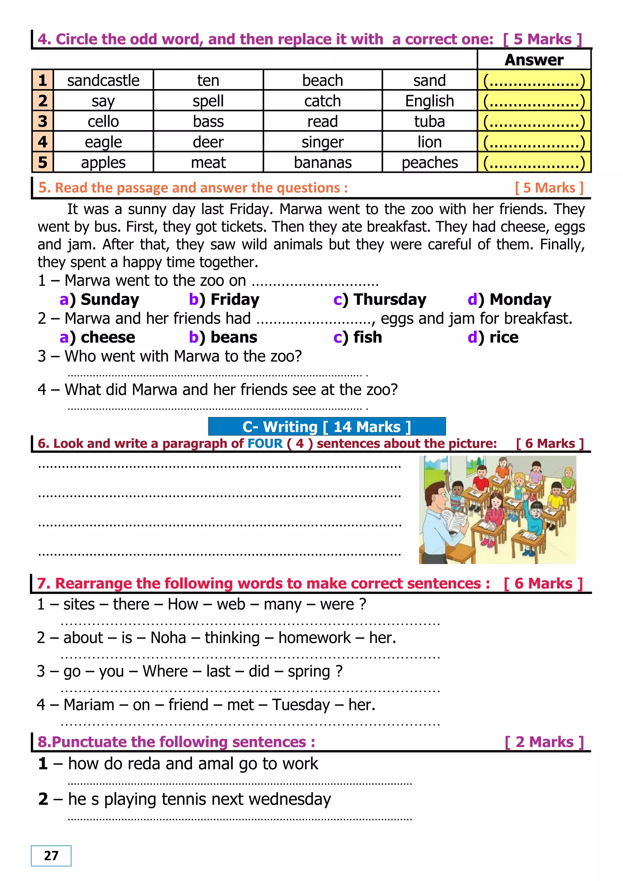 27
4. Circle the odd word, and then replace it with a correct one: [ 5 Marks ]
AAnnsswweerr
1 sandcastle ten beach sand (...................)
2 say spell catch English (...................)
3 cello bass read tuba (...................)
4 eagle deer singer lion (...................)
5 apples meat bananas peaches (...................)
5. Read the passage and answer the questions : [ 5 Marks ]
It was a sunny day last Friday. Marwa went to the zoo with her friends. They
went by bus. First, they got tickets. Then they ate breakfast. They had cheese, eggs
and jam. After that, they saw wild animals but they were careful of them. Finally,
they spent a happy time together.
1 – Marwa went to the zoo on …………………………
a) Sunday b) Friday c) Thursday d) Monday
2 – Marwa and her friends had ………………………, eggs and jam for breakfast.
a) cheese b) beans c) fish d) rice
3 – Who went with Marwa to the zoo?
.............................................................................................. .
4 – What did Marwa and her friends see at the zoo?
.............................................................................................. .
C- Writing [ 14 Marks ]
6. Look and write a paragraph of FOUR ( 4 ) sentences about the picture: [ 6 Marks ]
............................................................................................
............................................................................................
............................................................................................
............................................................................................
7. Rearrange the following words to make correct sentences : [ 6 Marks ]
1 – sites – there – How – web – many – were ?
....................................................................................
2 – about – is – Noha – thinking – homework – her.
....................................................................................
3 – go – you – Where – last – did – spring ?
....................................................................................
4 – Mariam – on – friend – met – Tuesday – her.
....................................................................................
8.Punctuate the following sentences : [ 2 Marks ]
1 – how do reda and amal go to work
.............................................................................................................
2 – he s playing tennis next wednesday
.............................................................................................................
 