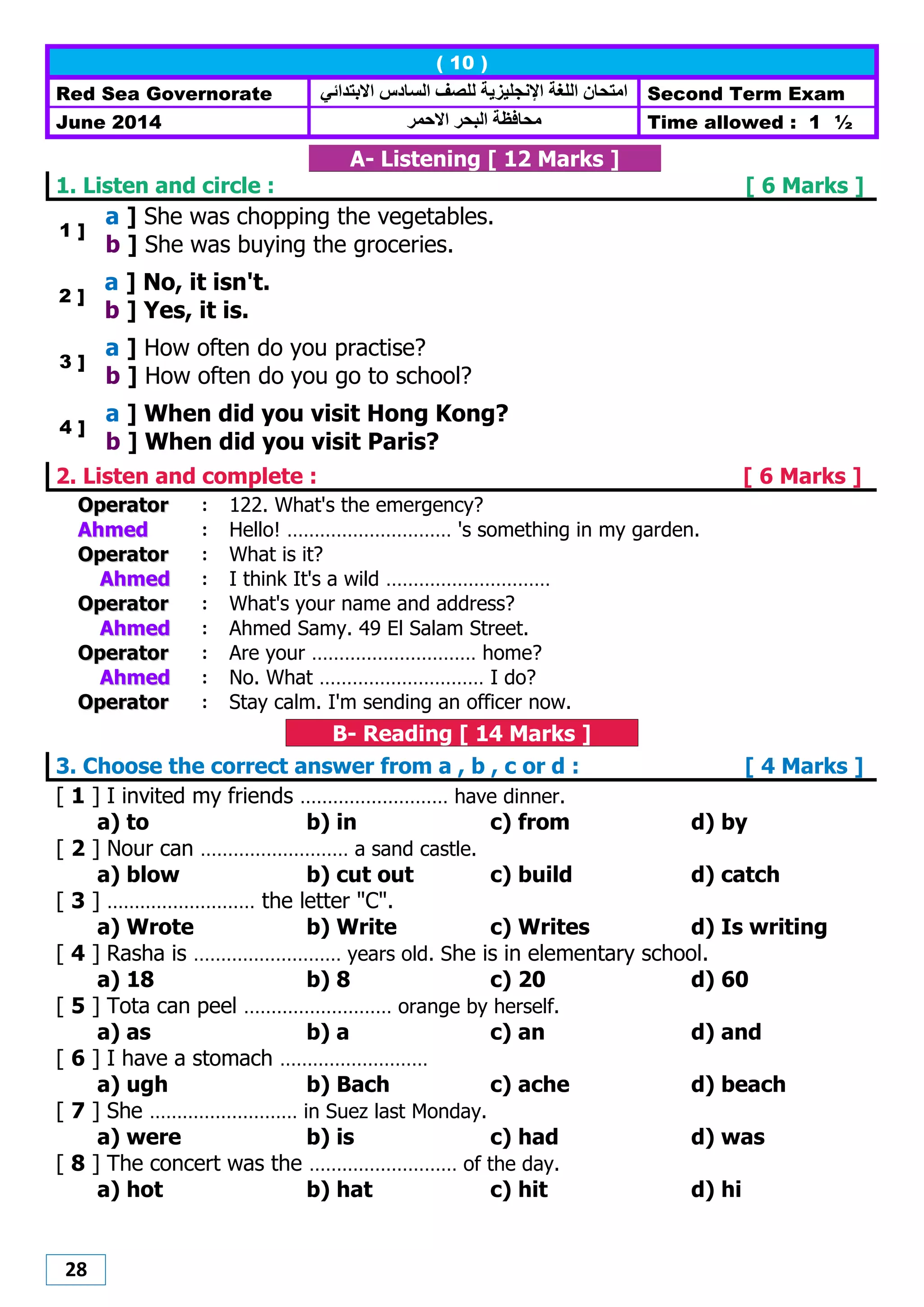 28
( 10 )
Red Sea Governorate ‫االبتدائي‬ ‫الضادس‬ ‫للصف‬ ‫اإلنجليزيت‬ ‫اللغت‬ ‫اهتحاى‬ Second Term Exam
June 2014 ‫هحافظت‬‫االحور‬ ‫البحر‬ Time allowed : 1 ½
A- Listening [ 12 Marks ]
1. Listen and circle : [ 6 Marks ]
1 ]
a ] She was chopping the vegetables.
b ] She was buying the groceries.
2 ]
a ] No, it isn't.
b ] Yes, it is.
3 ]
a ] How often do you practise?
b ] How often do you go to school?
4 ]
a ] When did you visit Hong Kong?
b ] When did you visit Paris?
2. Listen and complete : [ 6 Marks ]
OOppeerraattoorr : 122. What's the emergency?
AAhhmmeedd : Hello! ………………………… 's something in my garden.
OOppeerraattoorr : What is it?
AAhhmmeedd : I think It's a wild …………………………
OOppeerraattoorr : What's your name and address?
AAhhmmeedd : Ahmed Samy. 49 El Salam Street.
OOppeerraattoorr : Are your ………………………… home?
AAhhmmeedd : No. What ………………………… I do?
OOppeerraattoorr : Stay calm. I'm sending an officer now.
B- Reading [ 14 Marks ]
3. Choose the correct answer from a , b , c or d : [ 4 Marks ]
[ 1 ] I invited my friends ……………………… have dinner.
a) to b) in c) from d) by
[ 2 ] Nour can ……………………… a sand castle.
a) blow b) cut out c) build d) catch
[ 3 ] ……………………… the letter "C".
a) Wrote b) Write c) Writes d) Is writing
[ 4 ] Rasha is ……………………… years old. She is in elementary school.
a) 18 b) 8 c) 20 d) 60
[ 5 ] Tota can peel ……………………… orange by herself.
a) as b) a c) an d) and
[ 6 ] I have a stomach ………………………
a) ugh b) Bach c) ache d) beach
[ 7 ] She ……………………… in Suez last Monday.
a) were b) is c) had d) was
[ 8 ] The concert was the ……………………… of the day.
a) hot b) hat c) hit d) hi
 