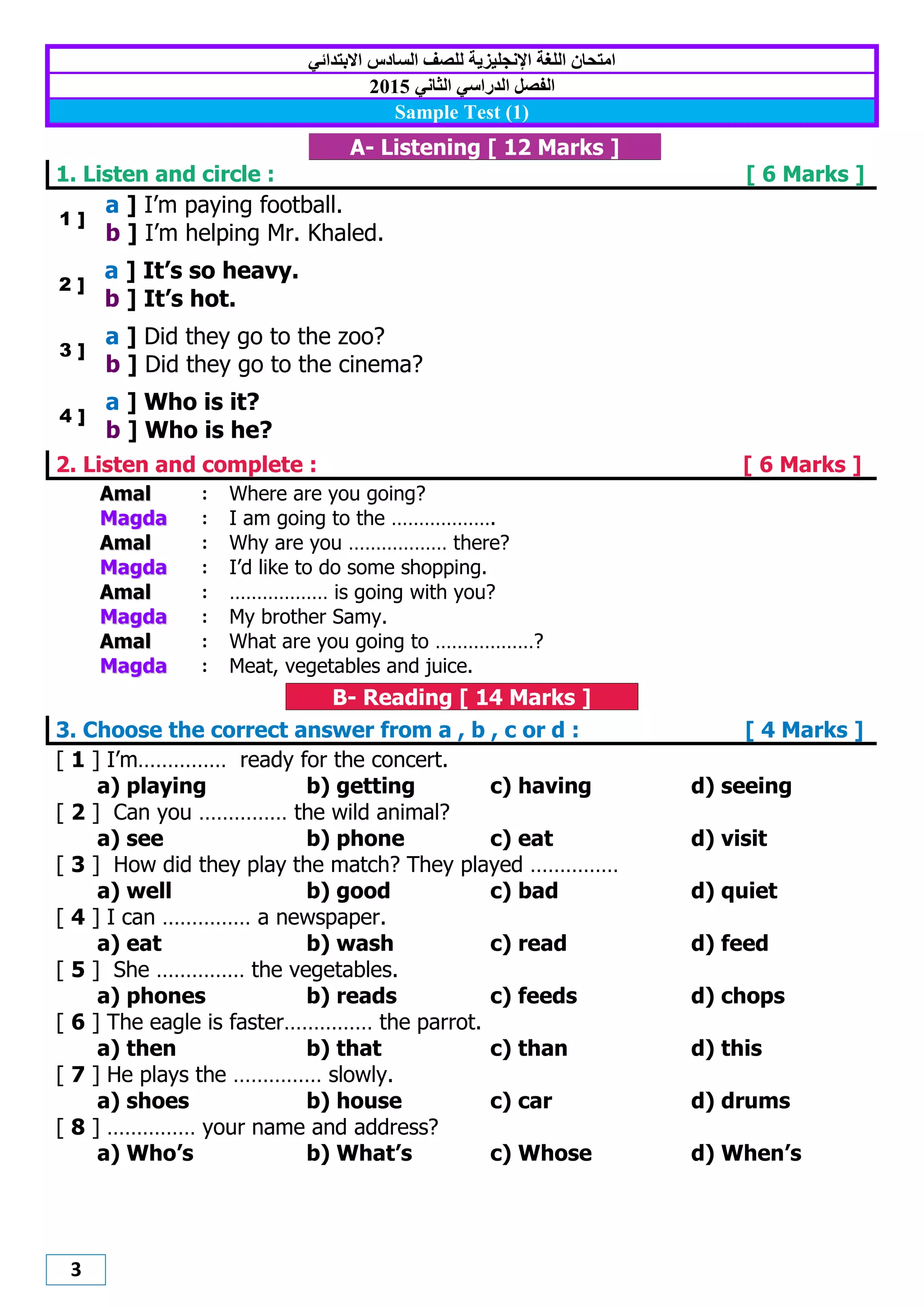 3
‫االبتدائي‬ ‫الضادس‬ ‫للصف‬ ‫اإلنجليزيت‬ ‫اللغت‬ ‫اهتحاى‬
‫الدراصي‬ ‫الفصل‬‫الثاني‬2012
Sample Test (1)
A- Listening [ 12 Marks ]
1. Listen and circle : [ 6 Marks ]
1 ]
a ] I’m paying football.
b ] I’m helping Mr. Khaled.
2 ]
a ] It’s so heavy.
b ] It’s hot.
3 ]
a ] Did they go to the zoo?
b ] Did they go to the cinema?
4 ]
a ] Who is it?
b ] Who is he?
2. Listen and complete : [ 6 Marks ]
AAmmaall : Where are you going?
MMaaggddaa : I am going to the ……………….
AAmmaall : Why are you ……………… there?
MMaaggddaa : I’d like to do some shopping.
AAmmaall : ……………… is going with you?
MMaaggddaa : My brother Samy.
AAmmaall : What are you going to ………………?
MMaaggddaa : Meat, vegetables and juice.
B- Reading [ 14 Marks ]
3. Choose the correct answer from a , b , c or d : [ 4 Marks ]
[ 1 ] I’m…………… ready for the concert.
a) playing b) getting c) having d) seeing
[ 2 ] Can you …………… the wild animal?
a) see b) phone c) eat d) visit
[ 3 ] How did they play the match? They played ……………
a) well b) good c) bad d) quiet
[ 4 ] I can …………… a newspaper.
a) eat b) wash c) read d) feed
[ 5 ] She …………… the vegetables.
a) phones b) reads c) feeds d) chops
[ 6 ] The eagle is faster…………… the parrot.
a) then b) that c) than d) this
[ 7 ] He plays the …………… slowly.
a) shoes b) house c) car d) drums
[ 8 ] …………… your name and address?
a) Who’s b) What’s c) Whose d) When’s
 