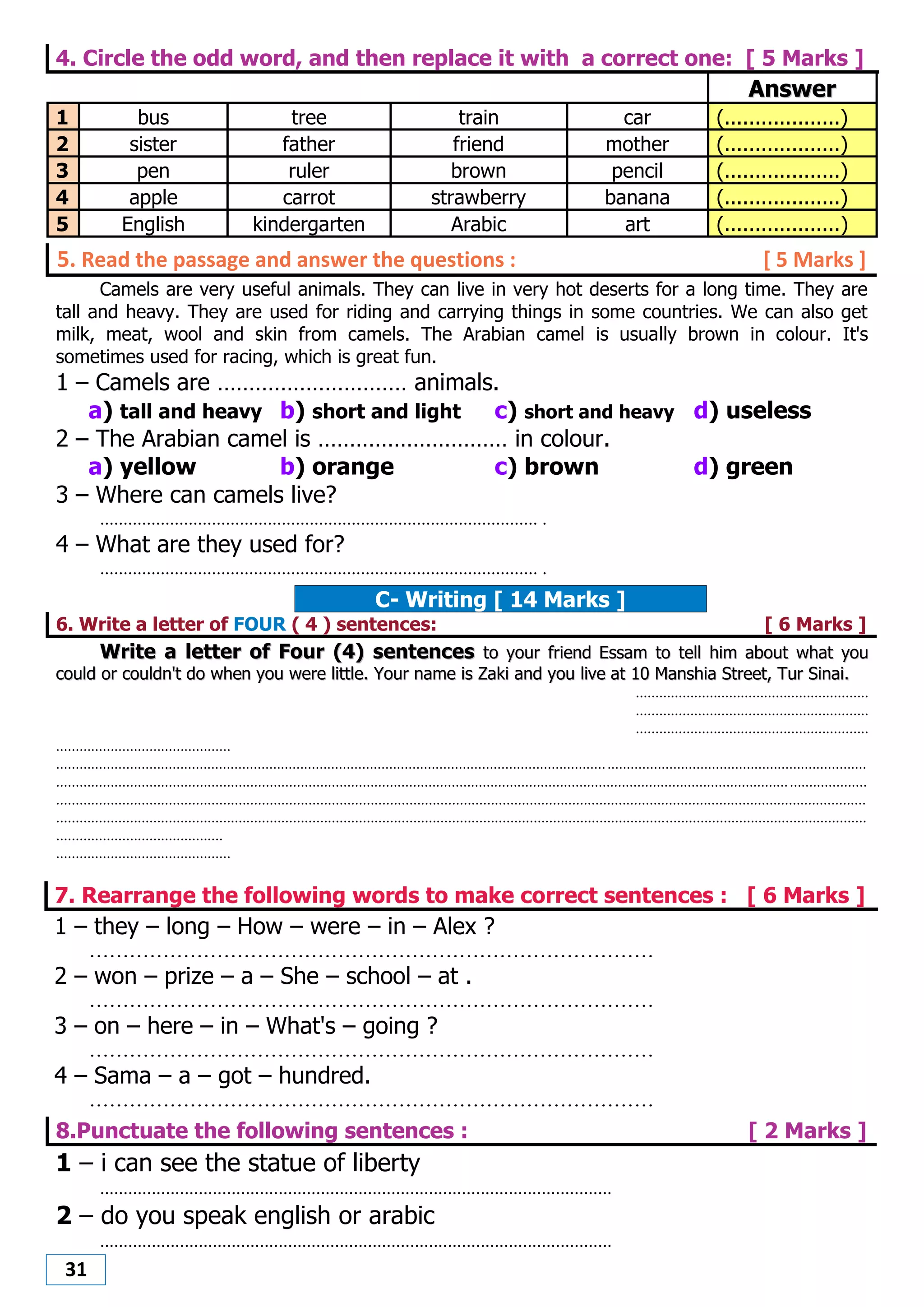 31
4. Circle the odd word, and then replace it with a correct one: [ 5 Marks ]
AAnnsswweerr
1 bus tree train car (...................)
2 sister father friend mother (...................)
3 pen ruler brown pencil (...................)
4 apple carrot strawberry banana (...................)
5 English kindergarten Arabic art (...................)
5. Read the passage and answer the questions : [ 5 Marks ]
Camels are very useful animals. They can live in very hot deserts for a long time. They are
tall and heavy. They are used for riding and carrying things in some countries. We can also get
milk, meat, wool and skin from camels. The Arabian camel is usually brown in colour. It's
sometimes used for racing, which is great fun.
1 – Camels are ………………………… animals.
a) tall and heavy b) short and light c) short and heavy d) useless
2 – The Arabian camel is ………………………… in colour.
a) yellow b) orange c) brown d) green
3 – Where can camels live?
.............................................................................................. .
4 – What are they used for?
.............................................................................................. .
C- Writing [ 14 Marks ]
6. Write a letter of FOUR ( 4 ) sentences: [ 6 Marks ]
WWrriittee aa lleetttteerr ooff FFoouurr ((44)) sseenntteenncceess ttoo yyoouurr ffrriieenndd EEssssaamm ttoo tteellll hhiimm aabboouutt wwhhaatt yyoouu
ccoouulldd oorr ccoouullddnn''tt ddoo wwhheenn yyoouu wweerree lliittttllee.. YYoouurr nnaammee iiss ZZaakkii aanndd yyoouu lliivvee aatt 1100 MMaannsshhiiaa SSttrreeeett,, TTuurr SSiinnaaii..
............................................................
............................................................
............................................................
.............................................
.................................................................................................................................................................................................................
.................................................................................................................................................................................................................
.................................................................................................................................................................................................................
.................................................................................................................................................................................................................
...........................................
.............................................
7. Rearrange the following words to make correct sentences : [ 6 Marks ]
1 – they – long – How – were – in – Alex ?
....................................................................................
2 – won – prize – a – She – school – at .
....................................................................................
3 – on – here – in – What's – going ?
....................................................................................
4 – Sama – a – got – hundred.
....................................................................................
8.Punctuate the following sentences : [ 2 Marks ]
1 – i can see the statue of liberty
.............................................................................................................
2 – do you speak english or arabic
.............................................................................................................
 