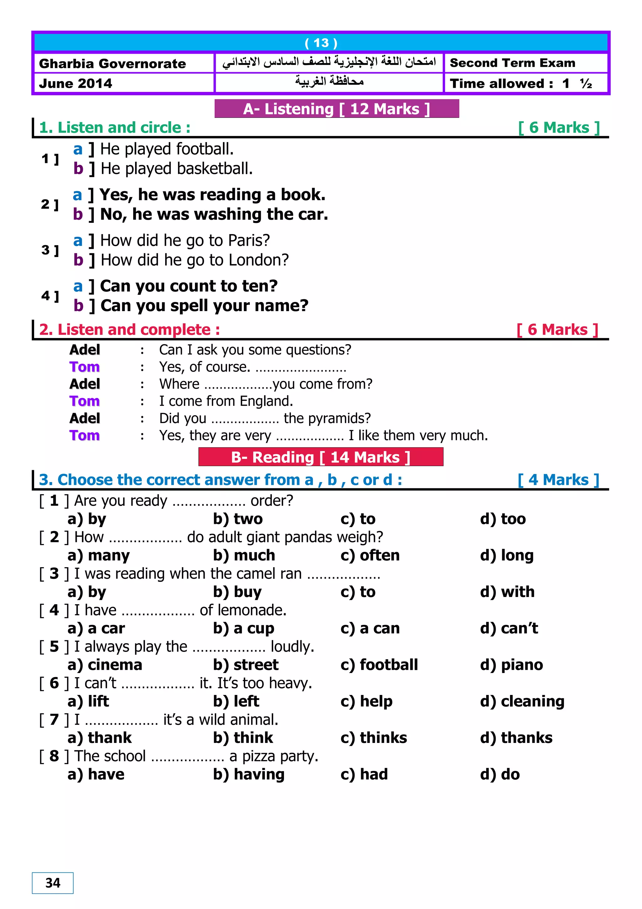 34
( 13 )
Gharbia Governorate ‫االبتدائي‬ ‫الضادس‬ ‫للصف‬ ‫اإلنجليزيت‬ ‫اللغت‬ ‫اهتحاى‬ Second Term Exam
June 2014 ‫الغربيت‬ ‫هحافظت‬ Time allowed : 1 ½
A- Listening [ 12 Marks ]
1. Listen and circle : [ 6 Marks ]
1 ]
a ] He played football.
b ] He played basketball.
2 ]
a ] Yes, he was reading a book.
b ] No, he was washing the car.
3 ]
a ] How did he go to Paris?
b ] How did he go to London?
4 ]
a ] Can you count to ten?
b ] Can you spell your name?
2. Listen and complete : [ 6 Marks ]
AAddeell : Can I ask you some questions?
TToomm : Yes, of course. ……………………
AAddeell : Where ………………you come from?
TToomm : I come from England.
AAddeell : Did you ……………… the pyramids?
TToomm : Yes, they are very ……………… I like them very much.
B- Reading [ 14 Marks ]
3. Choose the correct answer from a , b , c or d : [ 4 Marks ]
[ 1 ] Are you ready ……………… order?
a) by b) two c) to d) too
[ 2 ] How ……………… do adult giant pandas weigh?
a) many b) much c) often d) long
[ 3 ] I was reading when the camel ran ………………
a) by b) buy c) to d) with
[ 4 ] I have ……………… of lemonade.
a) a car b) a cup c) a can d) can’t
[ 5 ] I always play the ……………… loudly.
a) cinema b) street c) football d) piano
[ 6 ] I can’t ……………… it. It’s too heavy.
a) lift b) left c) help d) cleaning
[ 7 ] I ……………… it’s a wild animal.
a) thank b) think c) thinks d) thanks
[ 8 ] The school ……………… a pizza party.
a) have b) having c) had d) do
 
