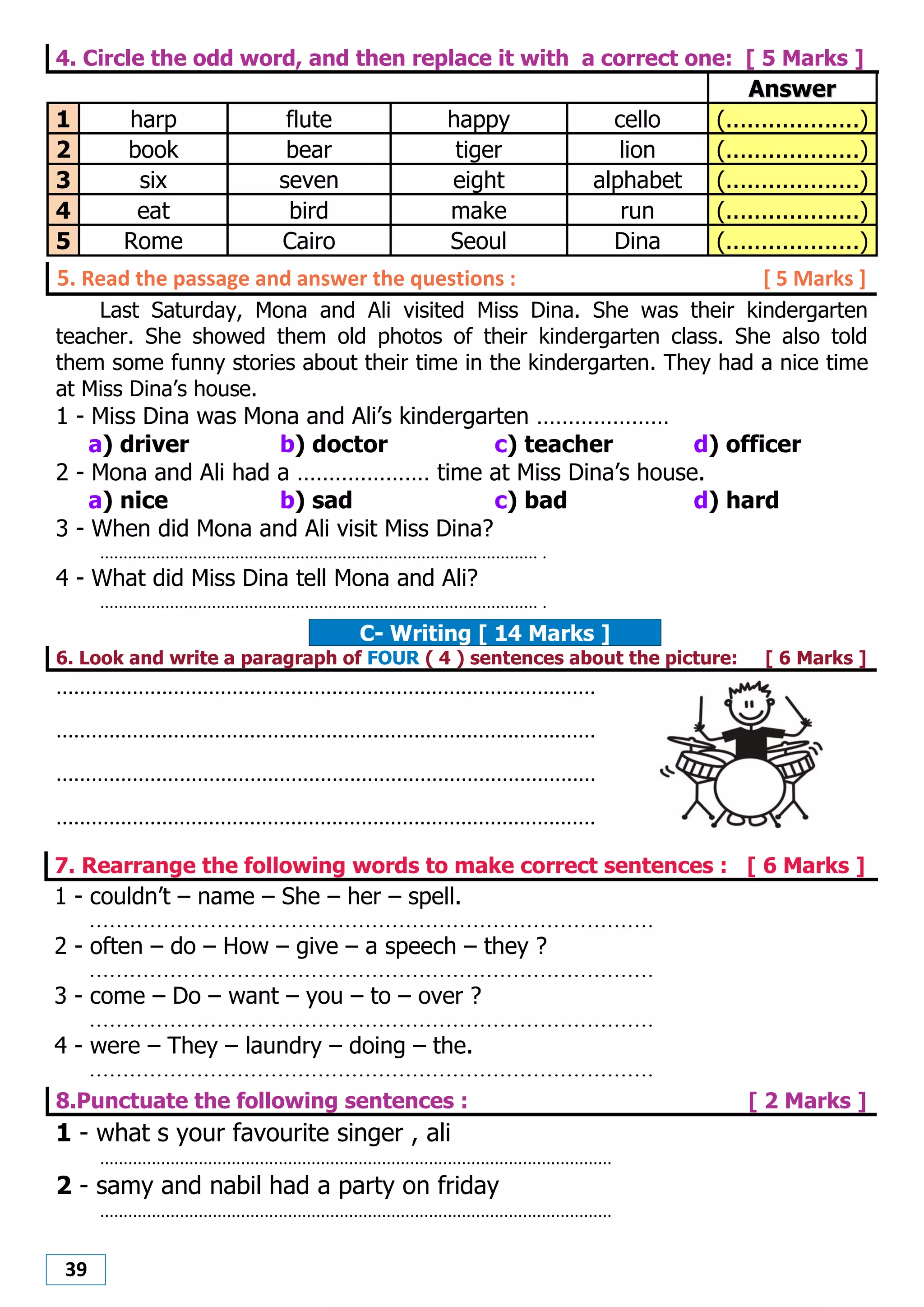 39
4. Circle the odd word, and then replace it with a correct one: [ 5 Marks ]
AAnnsswweerr
1 harp flute happy cello (...................)
2 book bear tiger lion (...................)
3 six seven eight alphabet (...................)
4 eat bird make run (...................)
5 Rome Cairo Seoul Dina (...................)
5. Read the passage and answer the questions : [ 5 Marks ]
Last Saturday, Mona and Ali visited Miss Dina. She was their kindergarten
teacher. She showed them old photos of their kindergarten class. She also told
them some funny stories about their time in the kindergarten. They had a nice time
at Miss Dina’s house.
1 - Miss Dina was Mona and Ali’s kindergarten …………………
a) driver b) doctor c) teacher d) officer
2 - Mona and Ali had a ………………… time at Miss Dina’s house.
a) nice b) sad c) bad d) hard
3 - When did Mona and Ali visit Miss Dina?
.............................................................................................. .
4 - What did Miss Dina tell Mona and Ali?
.............................................................................................. .
C- Writing [ 14 Marks ]
6. Look and write a paragraph of FOUR ( 4 ) sentences about the picture: [ 6 Marks ]
............................................................................................
............................................................................................
............................................................................................
............................................................................................
7. Rearrange the following words to make correct sentences : [ 6 Marks ]
1 - couldn’t – name – She – her – spell.
....................................................................................
2 - often – do – How – give – a speech – they ?
....................................................................................
3 - come – Do – want – you – to – over ?
....................................................................................
4 - were – They – laundry – doing – the.
....................................................................................
8.Punctuate the following sentences : [ 2 Marks ]
1 - what s your favourite singer , ali
.............................................................................................................
2 - samy and nabil had a party on friday
.............................................................................................................
 