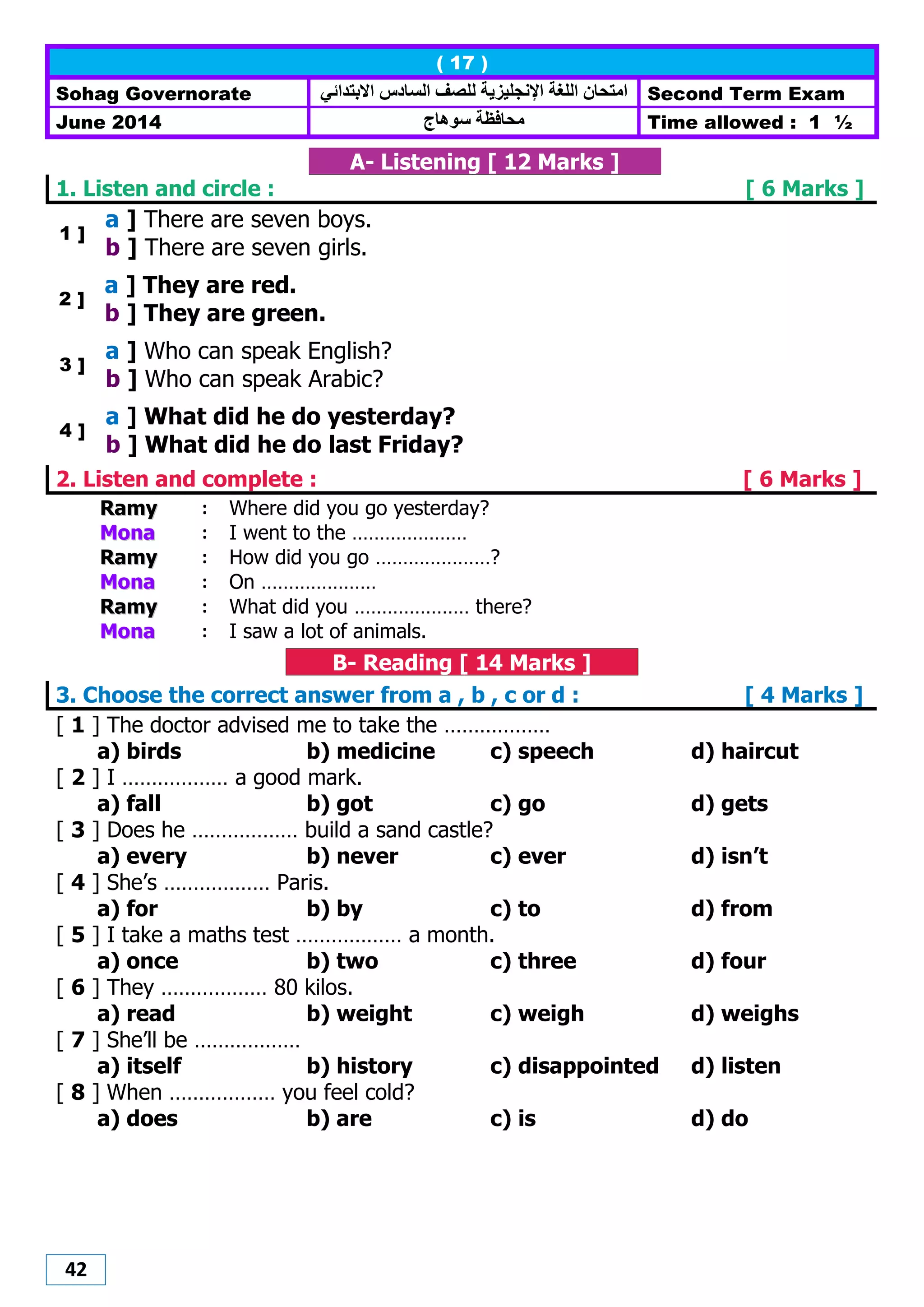 42
( 17 )
Sohag Governorate ‫االبتدائي‬ ‫الضادس‬ ‫للصف‬ ‫اإلنجليزيت‬ ‫اللغت‬ ‫اهتحاى‬ Second Term Exam
June 2014 ‫هاج‬ ‫ص‬ ‫هحافظت‬ Time allowed : 1 ½
A- Listening [ 12 Marks ]
1. Listen and circle : [ 6 Marks ]
1 ]
a ] There are seven boys.
b ] There are seven girls.
2 ]
a ] They are red.
b ] They are green.
3 ]
a ] Who can speak English?
b ] Who can speak Arabic?
4 ]
a ] What did he do yesterday?
b ] What did he do last Friday?
2. Listen and complete : [ 6 Marks ]
RRaammyy : Where did you go yesterday?
MMoonnaa : I went to the …………………
RRaammyy : How did you go …………………?
MMoonnaa : On …………………
RRaammyy : What did you ………………… there?
MMoonnaa : I saw a lot of animals.
B- Reading [ 14 Marks ]
3. Choose the correct answer from a , b , c or d : [ 4 Marks ]
[ 1 ] The doctor advised me to take the ………………
a) birds b) medicine c) speech d) haircut
[ 2 ] I ……………… a good mark.
a) fall b) got c) go d) gets
[ 3 ] Does he ……………… build a sand castle?
a) every b) never c) ever d) isn’t
[ 4 ] She’s ……………… Paris.
a) for b) by c) to d) from
[ 5 ] I take a maths test ……………… a month.
a) once b) two c) three d) four
[ 6 ] They ……………… 80 kilos.
a) read b) weight c) weigh d) weighs
[ 7 ] She’ll be ………………
a) itself b) history c) disappointed d) listen
[ 8 ] When ……………… you feel cold?
a) does b) are c) is d) do
 