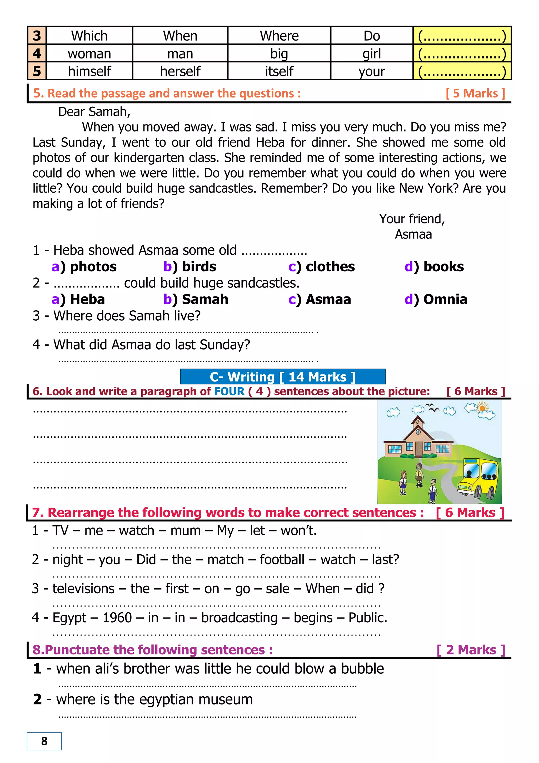 8
3 Which When Where Do (...................)
4 woman man big girl (...................)
5 himself herself itself your (...................)
5. Read the passage and answer the questions : [ 5 Marks ]
Dear Samah,
When you moved away. I was sad. I miss you very much. Do you miss me?
Last Sunday, I went to our old friend Heba for dinner. She showed me some old
photos of our kindergarten class. She reminded me of some interesting actions, we
could do when we were little. Do you remember what you could do when you were
little? You could build huge sandcastles. Remember? Do you like New York? Are you
making a lot of friends?
Your friend,
Asmaa
1 - Heba showed Asmaa some old ………………
a) photos b) birds c) clothes d) books
2 - ……………… could build huge sandcastles.
a) Heba b) Samah c) Asmaa d) Omnia
3 - Where does Samah live?
.............................................................................................. .
4 - What did Asmaa do last Sunday?
.............................................................................................. .
C- Writing [ 14 Marks ]
6. Look and write a paragraph of FOUR ( 4 ) sentences about the picture: [ 6 Marks ]
............................................................................................
............................................................................................
............................................................................................
............................................................................................
7. Rearrange the following words to make correct sentences : [ 6 Marks ]
1 - TV – me – watch – mum – My – let – won’t.
....................................................................................
2 - night – you – Did – the – match – football – watch – last?
....................................................................................
3 - televisions – the – first – on – go – sale – When – did ?
....................................................................................
4 - Egypt – 1960 – in – in – broadcasting – begins – Public.
....................................................................................
8.Punctuate the following sentences : [ 2 Marks ]
1 - when ali’s brother was little he could blow a bubble
.............................................................................................................
2 - where is the egyptian museum
.............................................................................................................
 