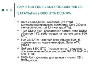 Core 2 Duo E6600 /1024 DDR2-800 /500 GB
SATA/GeForce 8800 GTX/ DVD+RW.
 Core 2 Duo E6600 - означает, что стоит
двухядерный процессор семейства Core 2 Duo с
тактовой частостой 2,4 гигагерц (ГГц);
 1024 DDR2-800 - оперативная память типа DDR2
объемом 1 Гб, работающая на частоте шины 800
МГц;
 500 GB SATA - жесткий диск объмом 500 Гб,
подключаемым через интерфейс Serial ATA
(SATA);
 GeForce 8800 GTX - "навароченная" видеокарта,
основанная на наборе микросхем NVIDIA GeForce
8800 GTX;
 DVD+RW - дисковод для записи и чтения CD и
DVD-дисков.
 