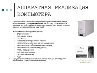 АППАРАТНАЯ РЕАЛИЗАЦИЯАППАРАТНАЯ РЕАЛИЗАЦИЯ
КОМПЬЮТЕРАКОМПЬЮТЕРА
 Конструктивно большинство основных устройств компьютера
объединены в системном блоке, к которому подключаются
внешние устройства (видеомонитор, клавиатура, мышь, принтер,
сканер, звуковые колонки и другие).
 В системном блоке размещаются:
 блок питания;
 системная плата;
 процессор
 мискосхемы оперативной памяти
 накопитель на жёстких магнитных дисках;
 накопитель на гибких магнитных дисках;
 накопитель на оптических дисках;
 платы расширения;
 система вентиляции;
 система индикации
 и др.
 Корпус системного блока может иметь горизонтальную (DeskTop) или
вертикальную (Tower — башня) компоновку.
 