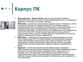 Корпус ПК
 Вертикальная – башня (tower) обычно располагается рядом с
монитором или ставится под стол вниз. Подразделяются на следующие
форматы: mini-tower, midi-tower, big-tower.
 Mini-tower - достаточно невысокий по высоте корпус. Поначалу, в эпоху
господства "материнок" формата Baby АТ, был самым хорошо
распространенным, но сегодня он встречается значительно реже, т.к. с
размещением в нем полноразмерных системных плат АТХ могут
появиться проблемы, остаются лишь малогабаритные платы форматов
micro-ATX и flex-АТХ. Такие корпуса чаще всего используется в
компьютерах самых простых конфигураций и применяются в качестве
офисных машин или сетевых терминалов.
 Midi-tower – наиболее распространенный сегодня формат корпуса -
midi (middle)-tower АТХ. Он обеспечивает использование большого
числа накопителей и практически всех типов системных плат при
приемлемых габаритных размерах. Данный вид корпуса подходит
практически для всех домашних и офисных машин и применяется
везде.
 Big-tower – являются самыми крупногабаритными корпусами и
обеспечивают расположение системных плат любых размеров и самого
большого количества устройств формата 5,25", чаще всего 4 - 6.
Помимо того, они чаще всего комплектуются блоками питания
повышенной мощности. Основная сфера применения таких корпусов -
рабочие станции, небольшие серверы и компьютеры для продвинутых
пользователей.
 